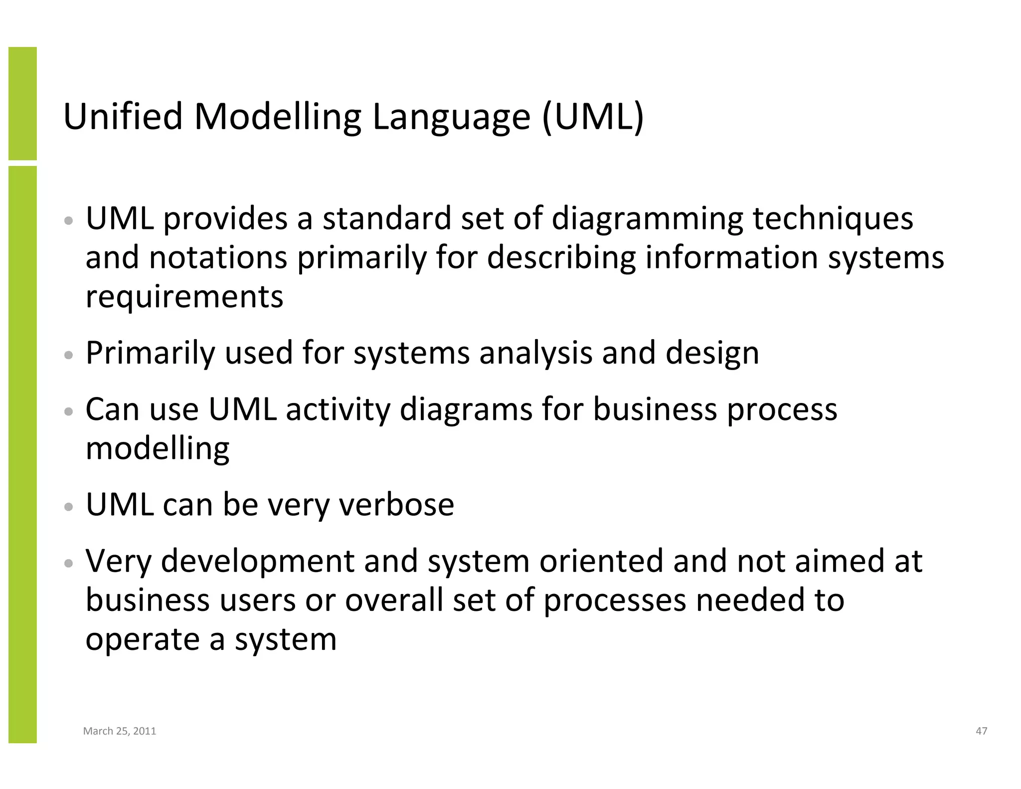 March 25, 2011 47
Unified Modelling Language (UML)
• UML provides a standard set of diagramming techniques
and notations primarily for describing information systems
requirements
• Primarily used for systems analysis and design
• Can use UML activity diagrams for business process
modelling
• UML can be very verbose
• Very development and system oriented and not aimed at
business users or overall set of processes needed to
operate a system
 