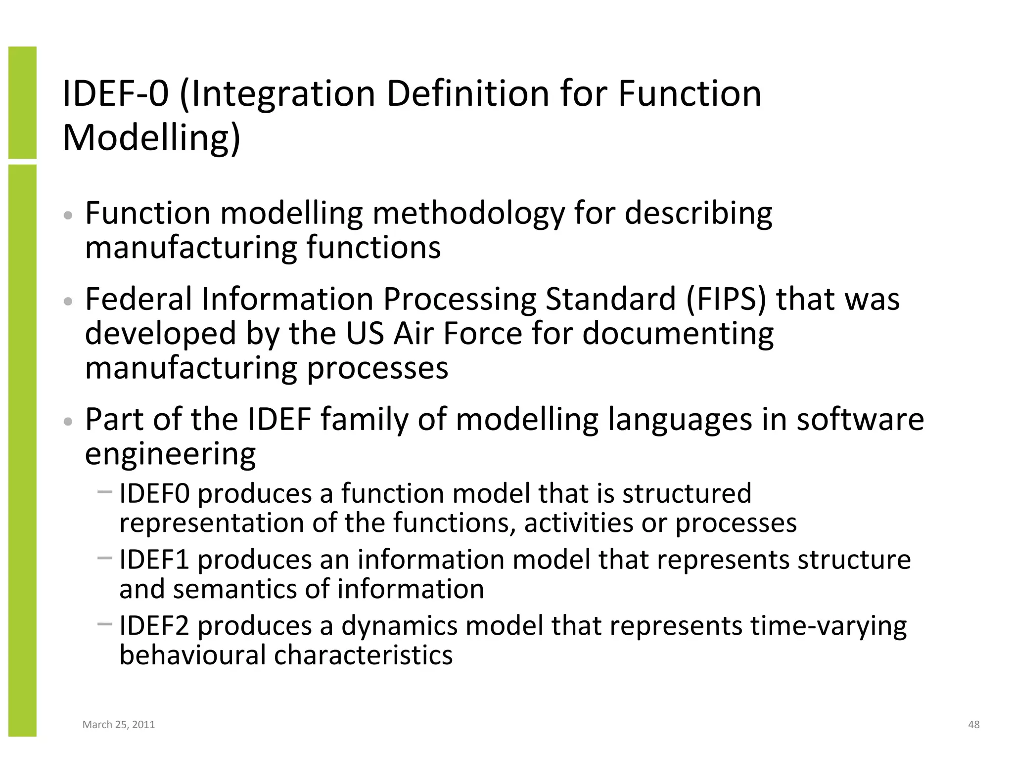 March 25, 2011 48
IDEF-0 (Integration Definition for Function
Modelling)
• Function modelling methodology for describing
manufacturing functions
• Federal Information Processing Standard (FIPS) that was
developed by the US Air Force for documenting
manufacturing processes
• Part of the IDEF family of modelling languages in software
engineering
− IDEF0 produces a function model that is structured
representation of the functions, activities or processes
− IDEF1 produces an information model that represents structure
and semantics of information
− IDEF2 produces a dynamics model that represents time-varying
behavioural characteristics
 
