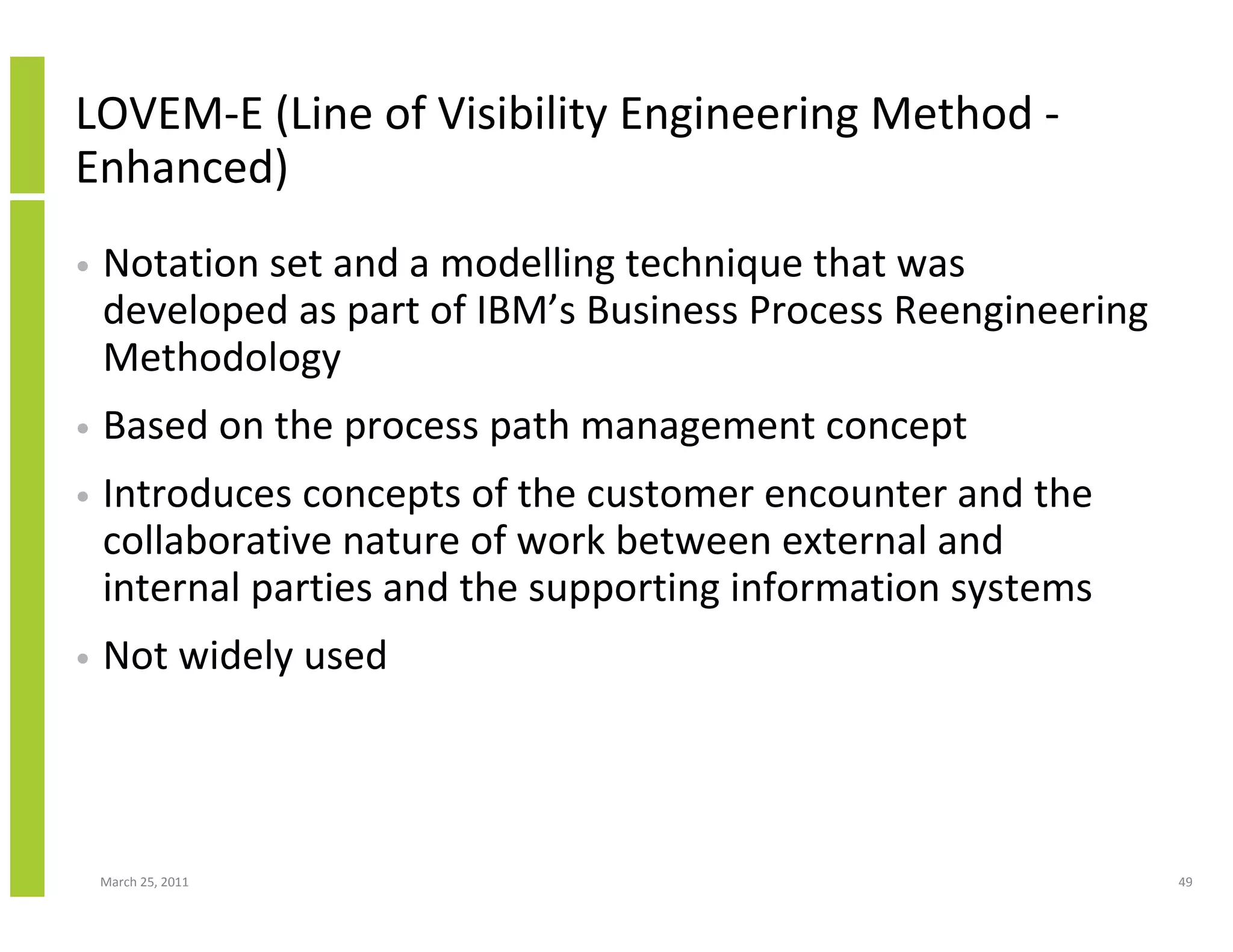 March 25, 2011 49
LOVEM-E (Line of Visibility Engineering Method -
Enhanced)
• Notation set and a modelling technique that was
developed as part of IBM’s Business Process Reengineering
Methodology
• Based on the process path management concept
• Introduces concepts of the customer encounter and the
collaborative nature of work between external and
internal parties and the supporting information systems
• Not widely used
 