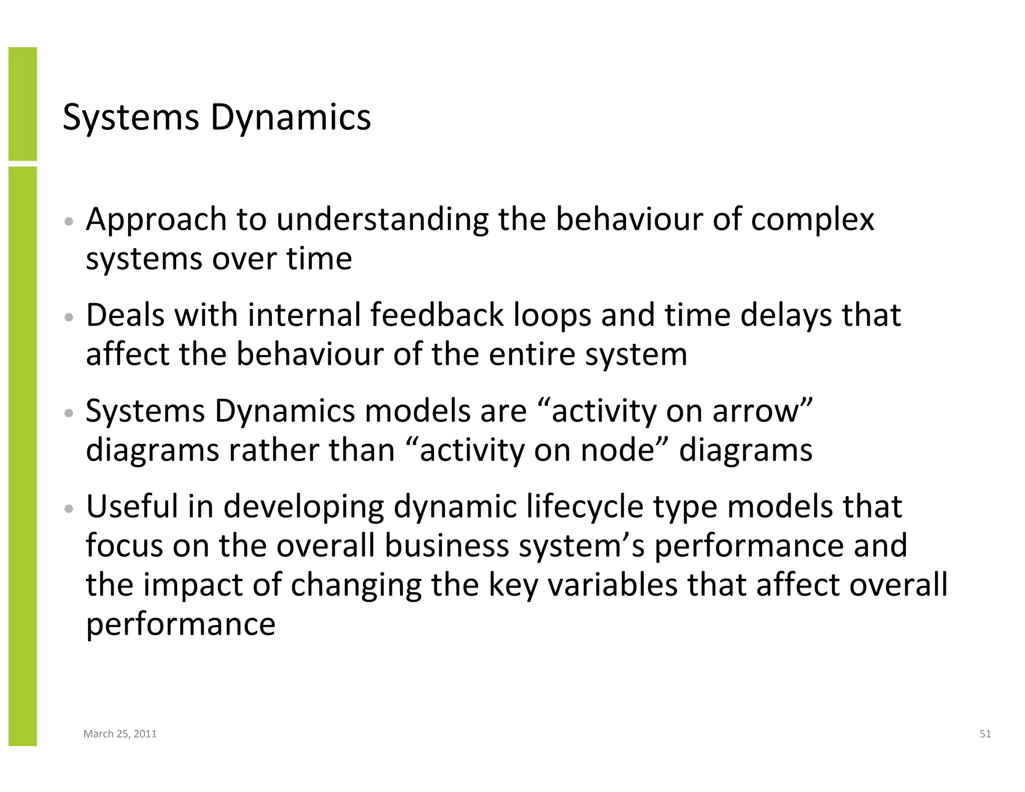 March 25, 2011 51
Systems Dynamics
• Approach to understanding the behaviour of complex
systems over time
• Deals with internal feedback loops and time delays that
affect the behaviour of the entire system
• Systems Dynamics models are “activity on arrow”
diagrams rather than “activity on node” diagrams
• Useful in developing dynamic lifecycle type models that
focus on the overall business system’s performance and
the impact of changing the key variables that affect overall
performance
 