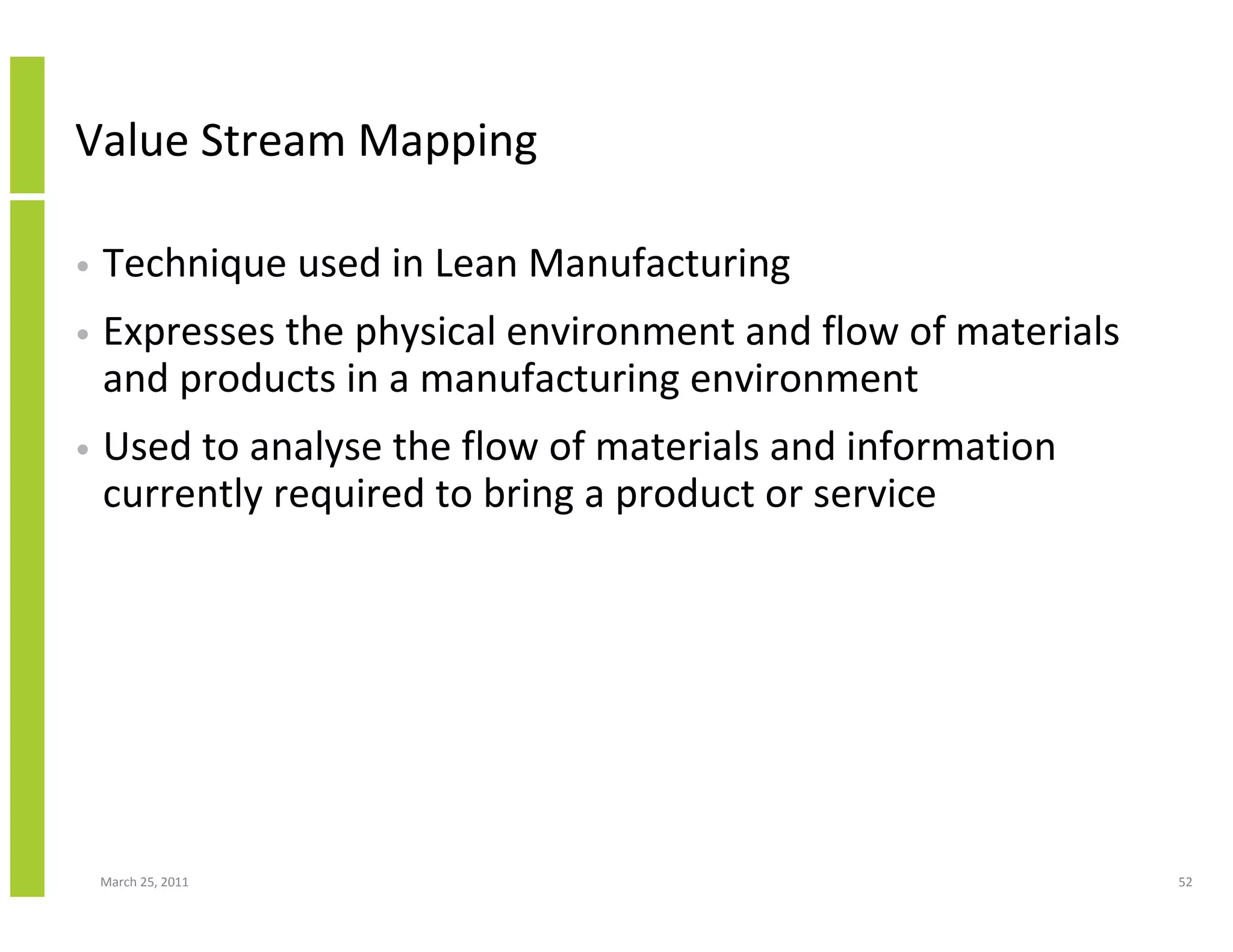 March 25, 2011 52
Value Stream Mapping
• Technique used in Lean Manufacturing
• Expresses the physical environment and flow of materials
and products in a manufacturing environment
• Used to analyse the flow of materials and information
currently required to bring a product or service
 