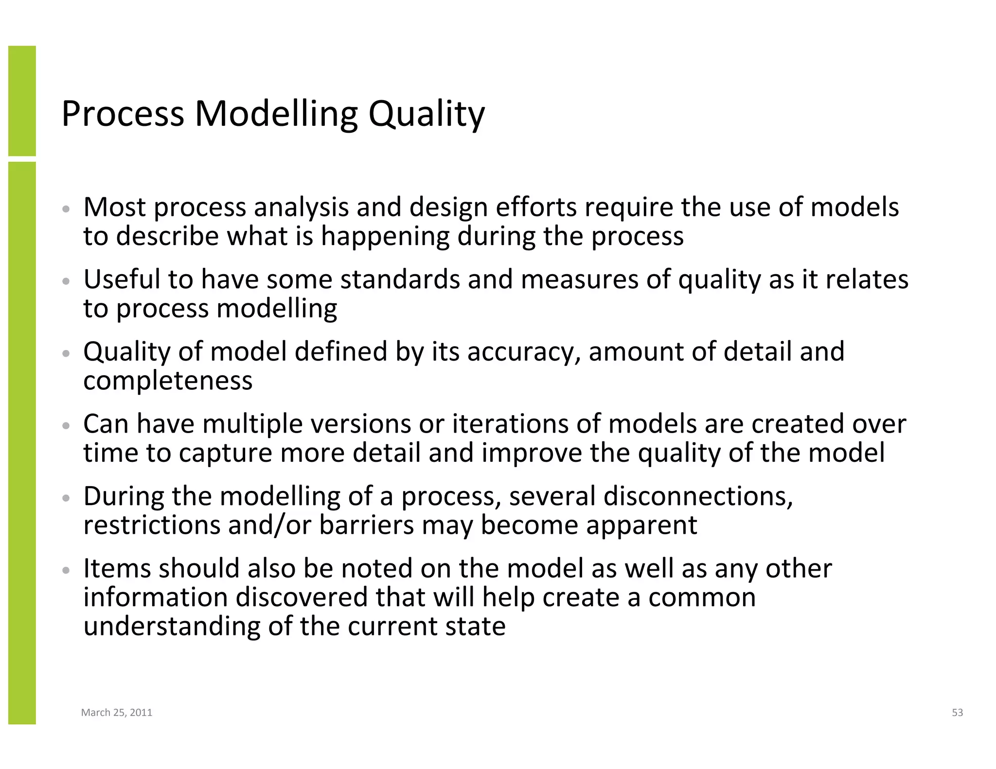 March 25, 2011 53
Process Modelling Quality
• Most process analysis and design efforts require the use of models
to describe what is happening during the process
• Useful to have some standards and measures of quality as it relates
to process modelling
• Quality of model defined by its accuracy, amount of detail and
completeness
• Can have multiple versions or iterations of models are created over
time to capture more detail and improve the quality of the model
• During the modelling of a process, several disconnections,
restrictions and/or barriers may become apparent
• Items should also be noted on the model as well as any other
information discovered that will help create a common
understanding of the current state
 