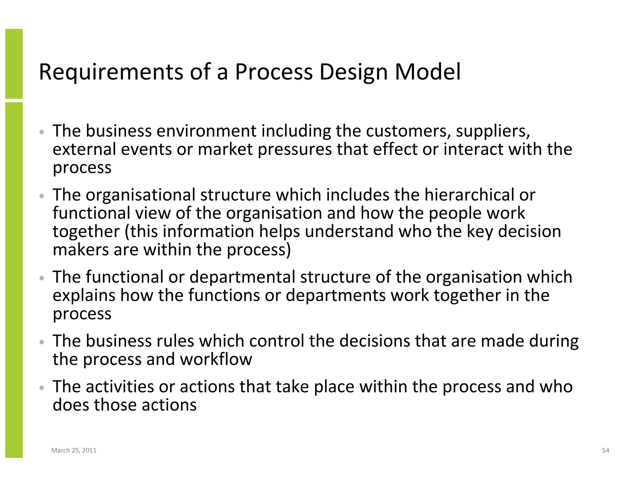 March 25, 2011 54
Requirements of a Process Design Model
• The business environment including the customers, suppliers,
external events or market pressures that effect or interact with the
process
• The organisational structure which includes the hierarchical or
functional view of the organisation and how the people work
together (this information helps understand who the key decision
makers are within the process)
• The functional or departmental structure of the organisation which
explains how the functions or departments work together in the
process
• The business rules which control the decisions that are made during
the process and workflow
• The activities or actions that take place within the process and who
does those actions
 