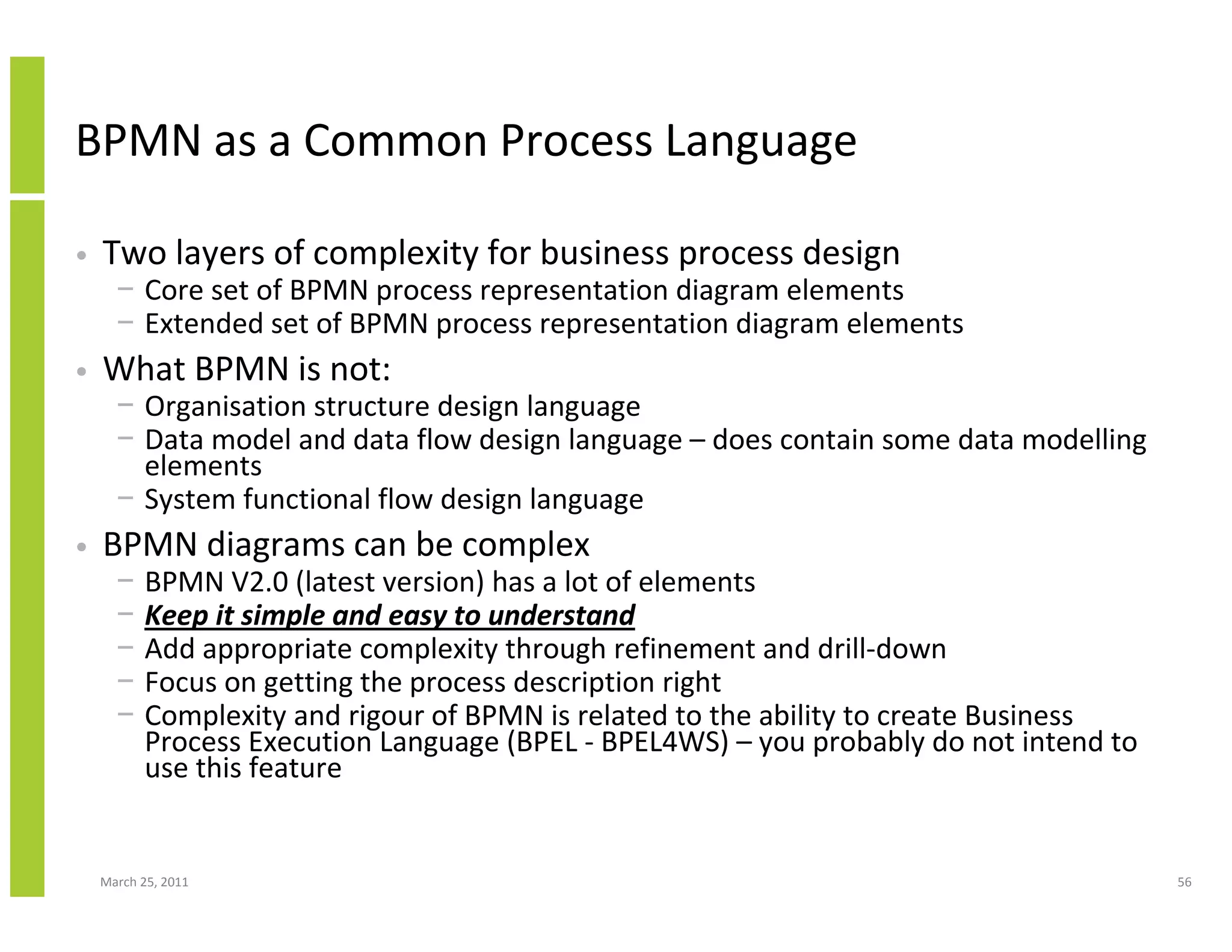 March 25, 2011 56
BPMN as a Common Process Language
• Two layers of complexity for business process design
− Core set of BPMN process representation diagram elements
− Extended set of BPMN process representation diagram elements
• What BPMN is not:
− Organisation structure design language
− Data model and data flow design language – does contain some data modelling
elements
− System functional flow design language
• BPMN diagrams can be complex
− BPMN V2.0 (latest version) has a lot of elements
− Keep it simple and easy to understand
− Add appropriate complexity through refinement and drill-down
− Focus on getting the process description right
− Complexity and rigour of BPMN is related to the ability to create Business
Process Execution Language (BPEL - BPEL4WS) – you probably do not intend to
use this feature
 
