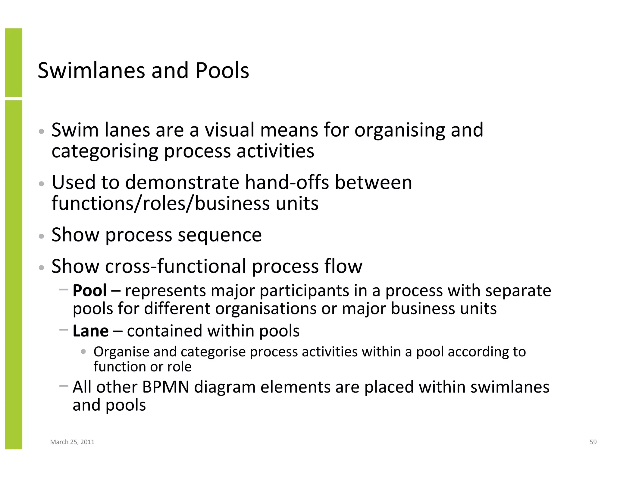 March 25, 2011 59
Swimlanes and Pools
• Swim lanes are a visual means for organising and
categorising process activities
• Used to demonstrate hand-offs between
functions/roles/business units
• Show process sequence
• Show cross-functional process flow
− Pool – represents major participants in a process with separate
pools for different organisations or major business units
− Lane – contained within pools
• Organise and categorise process activities within a pool according to
function or role
− All other BPMN diagram elements are placed within swimlanes
and pools
 