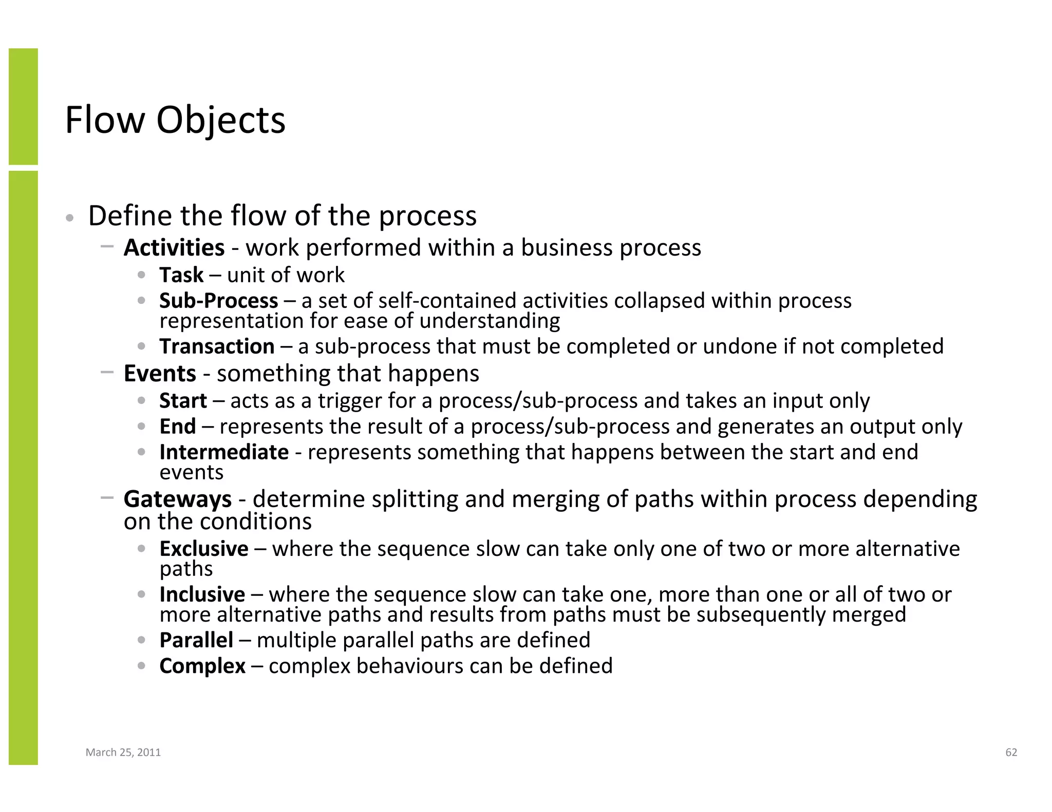 March 25, 2011 62
Flow Objects
• Define the flow of the process
− Activities - work performed within a business process
• Task – unit of work
• Sub-Process – a set of self-contained activities collapsed within process
representation for ease of understanding
• Transaction – a sub-process that must be completed or undone if not completed
− Events - something that happens
• Start – acts as a trigger for a process/sub-process and takes an input only
• End – represents the result of a process/sub-process and generates an output only
• Intermediate - represents something that happens between the start and end
events
− Gateways - determine splitting and merging of paths within process depending
on the conditions
• Exclusive – where the sequence slow can take only one of two or more alternative
paths
• Inclusive – where the sequence slow can take one, more than one or all of two or
more alternative paths and results from paths must be subsequently merged
• Parallel – multiple parallel paths are defined
• Complex – complex behaviours can be defined
 