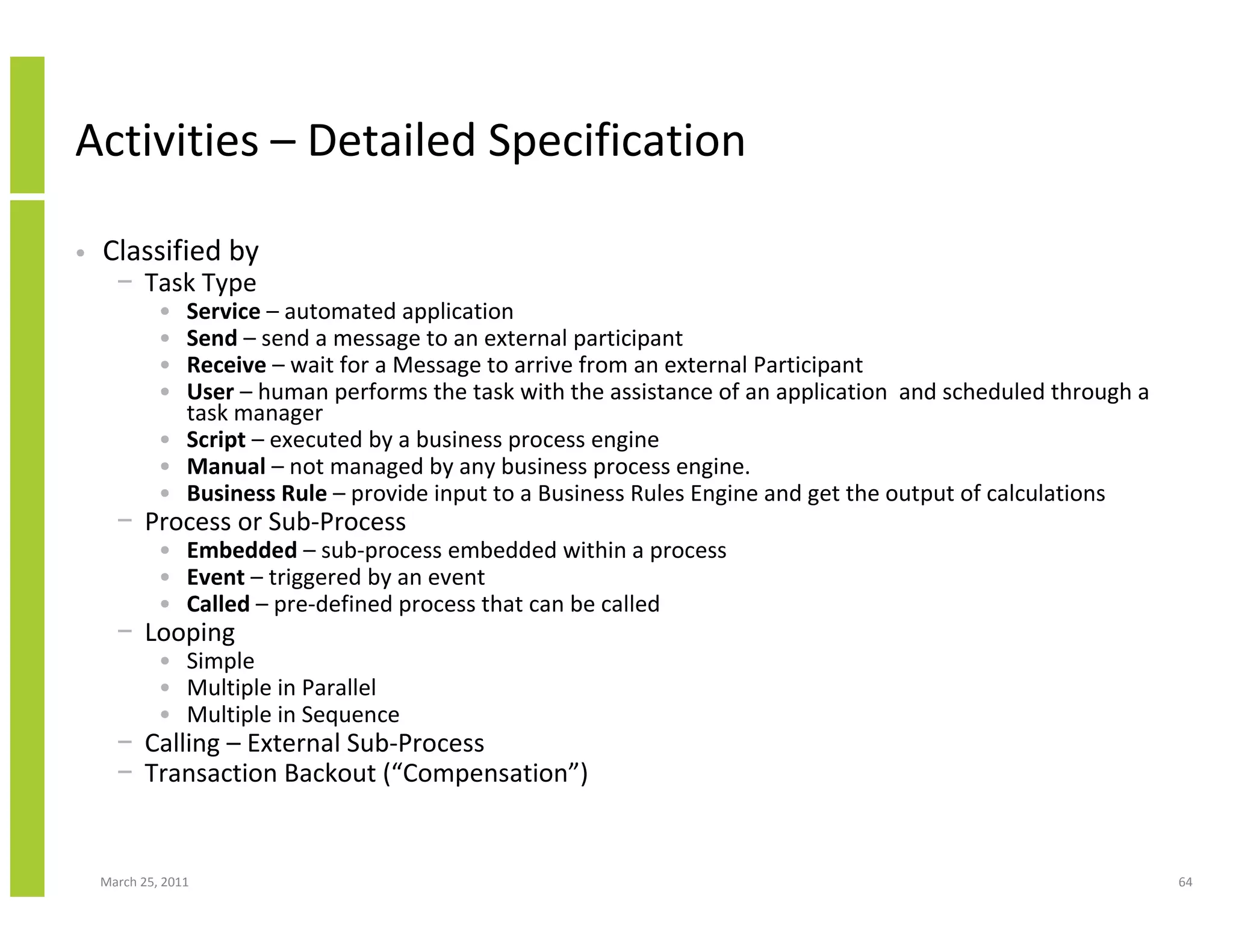 March 25, 2011 64
Activities – Detailed Specification
• Classified by
− Task Type
• Service – automated application
• Send – send a message to an external participant
• Receive – wait for a Message to arrive from an external Participant
• User – human performs the task with the assistance of an application and scheduled through a
task manager
• Script – executed by a business process engine
• Manual – not managed by any business process engine.
• Business Rule – provide input to a Business Rules Engine and get the output of calculations
− Process or Sub-Process
• Embedded – sub-process embedded within a process
• Event – triggered by an event
• Called – pre-defined process that can be called
− Looping
• Simple
• Multiple in Parallel
• Multiple in Sequence
− Calling – External Sub-Process
− Transaction Backout (“Compensation”)
 