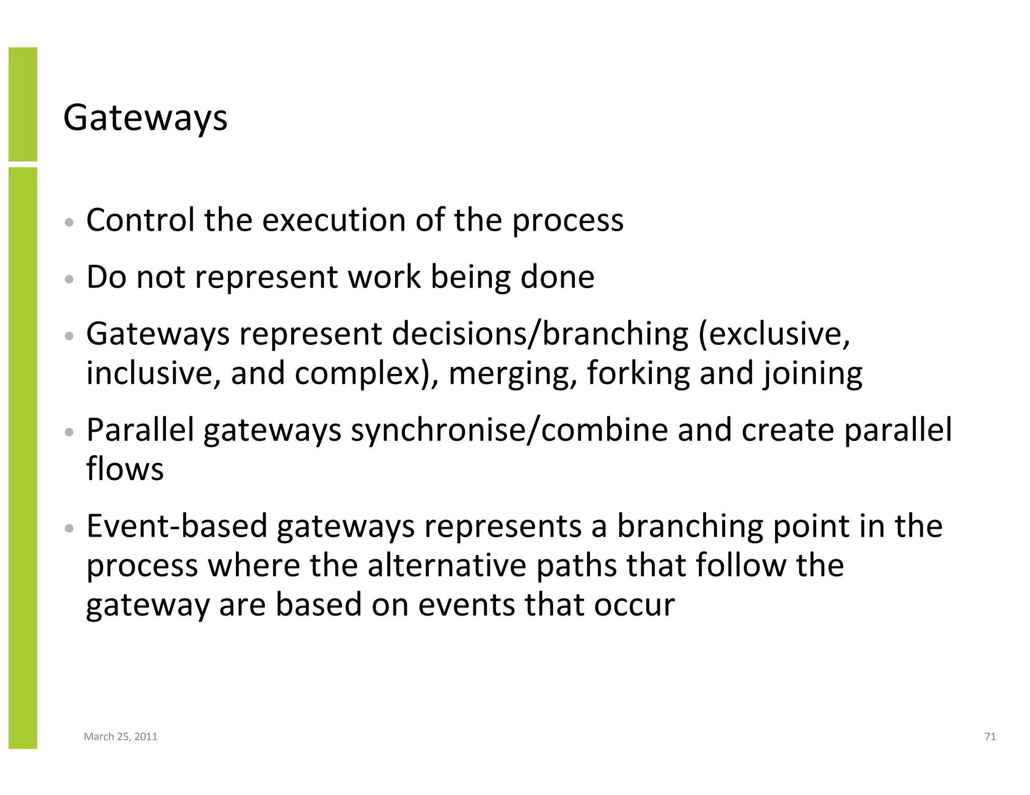 March 25, 2011 71
Gateways
• Control the execution of the process
• Do not represent work being done
• Gateways represent decisions/branching (exclusive,
inclusive, and complex), merging, forking and joining
• Parallel gateways synchronise/combine and create parallel
flows
• Event-based gateways represents a branching point in the
process where the alternative paths that follow the
gateway are based on events that occur
 