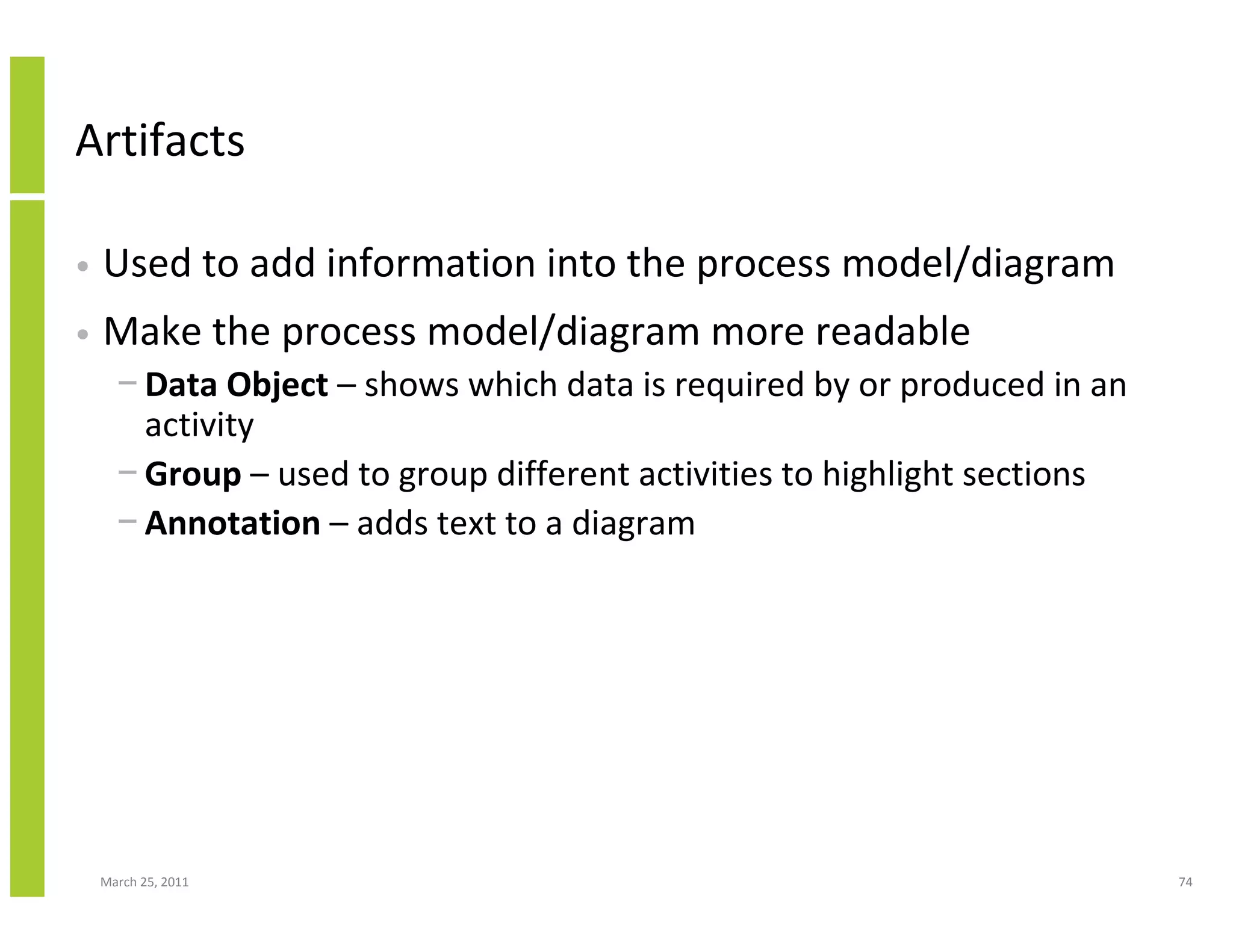March 25, 2011 74
Artifacts
• Used to add information into the process model/diagram
• Make the process model/diagram more readable
− Data Object – shows which data is required by or produced in an
activity
− Group – used to group different activities to highlight sections
− Annotation – adds text to a diagram
 