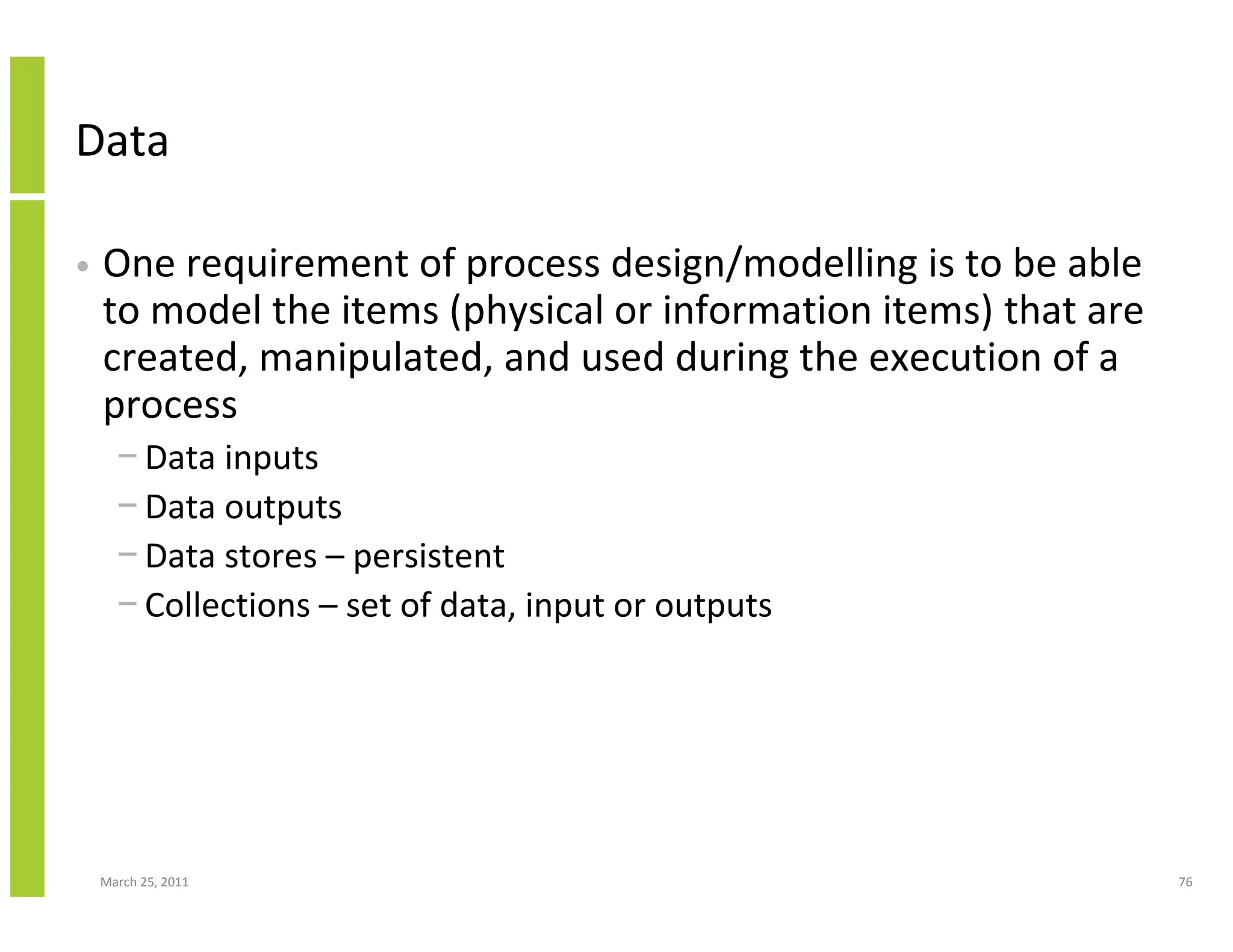 March 25, 2011 76
Data
• One requirement of process design/modelling is to be able
to model the items (physical or information items) that are
created, manipulated, and used during the execution of a
process
− Data inputs
− Data outputs
− Data stores – persistent
− Collections – set of data, input or outputs
 