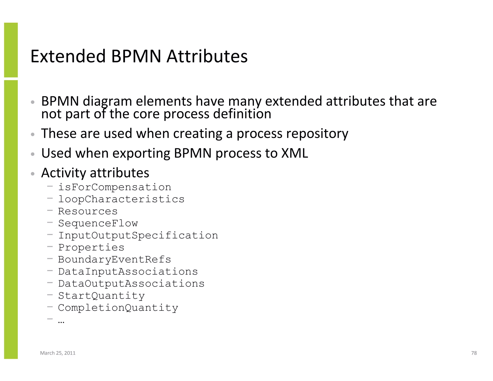 March 25, 2011 78
Extended BPMN Attributes
• BPMN diagram elements have many extended attributes that are
not part of the core process definition
• These are used when creating a process repository
• Used when exporting BPMN process to XML
• Activity attributes
− isForCompensation
− loopCharacteristics
− Resources
− SequenceFlow
− InputOutputSpecification
− Properties
− BoundaryEventRefs
− DataInputAssociations
− DataOutputAssociations
− StartQuantity
− CompletionQuantity
− …
 