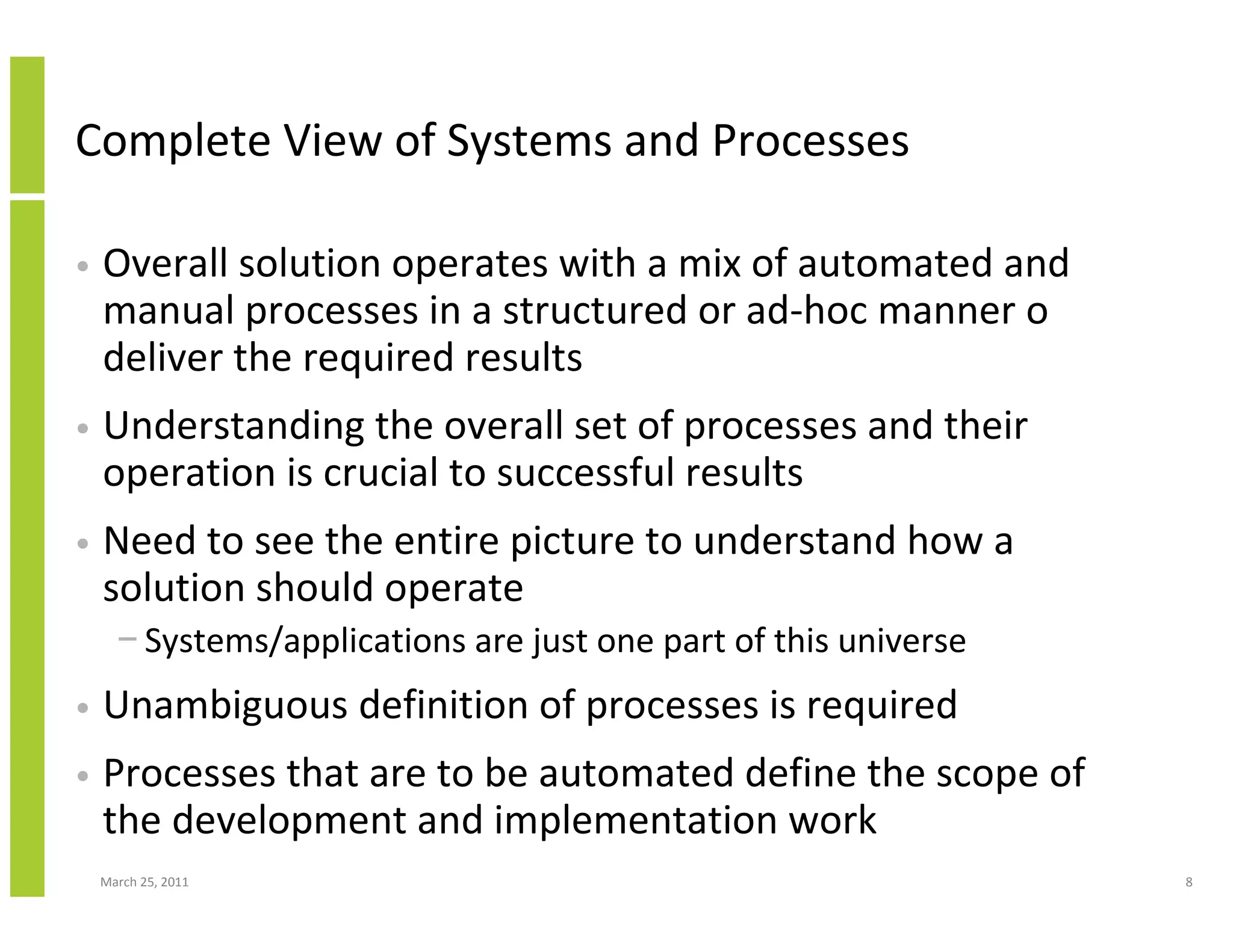 March 25, 2011 8
Complete View of Systems and Processes
• Overall solution operates with a mix of automated and
manual processes in a structured or ad-hoc manner o
deliver the required results
• Understanding the overall set of processes and their
operation is crucial to successful results
• Need to see the entire picture to understand how a
solution should operate
− Systems/applications are just one part of this universe
• Unambiguous definition of processes is required
• Processes that are to be automated define the scope of
the development and implementation work
 