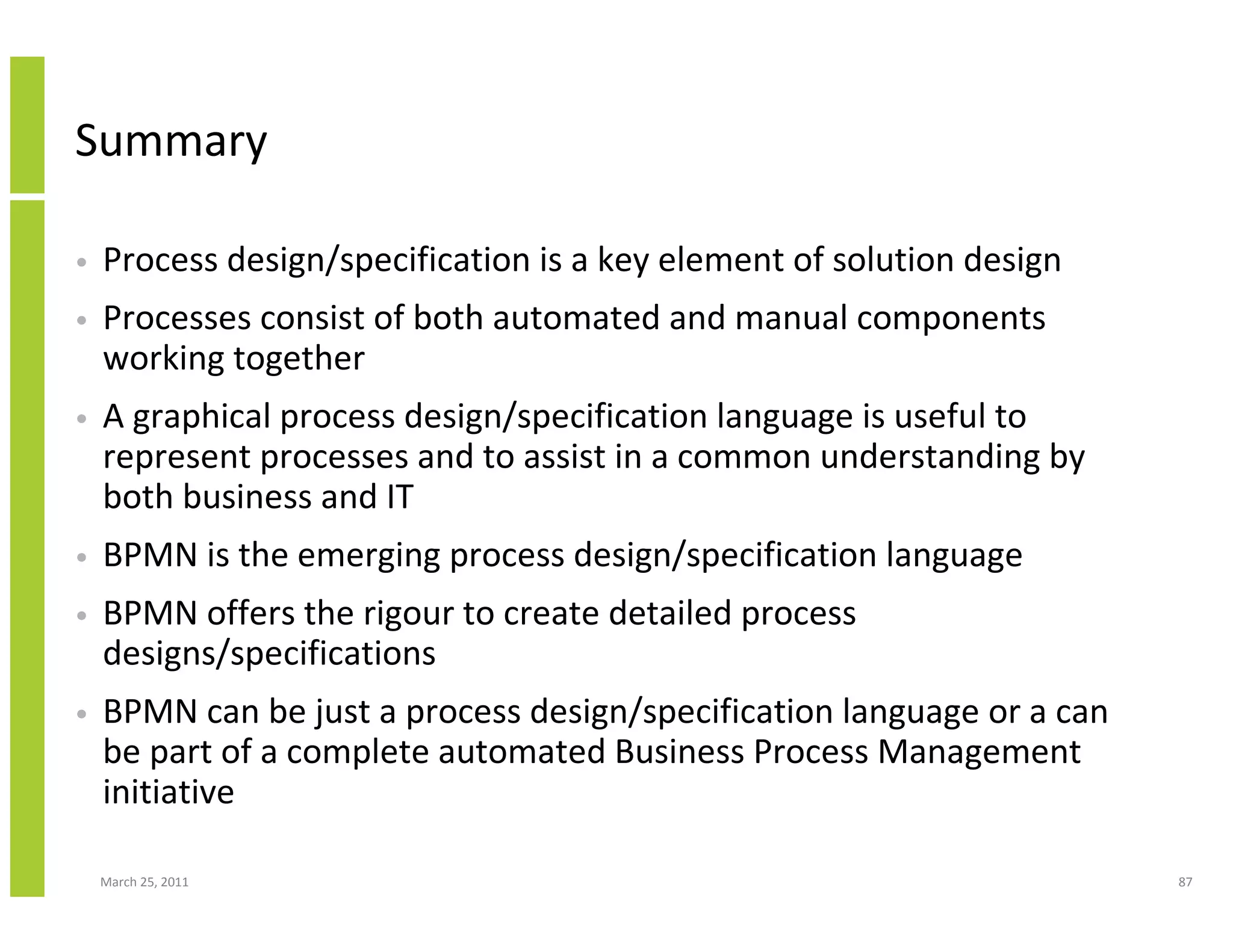 March 25, 2011 87
Summary
• Process design/specification is a key element of solution design
• Processes consist of both automated and manual components
working together
• A graphical process design/specification language is useful to
represent processes and to assist in a common understanding by
both business and IT
• BPMN is the emerging process design/specification language
• BPMN offers the rigour to create detailed process
designs/specifications
• BPMN can be just a process design/specification language or a can
be part of a complete automated Business Process Management
initiative
 