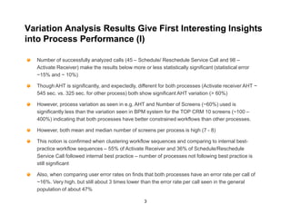 Variation Analysis Results Give First Interesting Insights
into Process Performance (I)

  Number of successfully analyzed calls (45 – Schedule/ Reschedule Service Call and 98 –
  Activate Receiver) make the results below more or less statistically significant (statistical error
  ~15% and ~ 10%)

  Though AHT is significantly, and expectedly, different for both processes (Activate receiver AHT ~
  545 sec. vs. 325 sec. for other process) both show significant AHT variation (> 60%)

  However, process variation as seen in e.g. AHT and Number of Screens (~60%) used is
  significantly less than the variation seen in BPM system for the TOP CRM 10 screens (~100 –
  400%) indicating that both processes have better constrained workflows than other processes.

  However, both mean and median number of screens per process is high (7 - 8)

  This notion is confirmed when clustering workflow sequences and comparing to internal best-
  practice workflow sequences – 55% of Activate Receiver and 36% of Schedule/Reschedule
  Service Call followed internal best practice – number of processes not following best practice is
  still significant

  Also, when comparing user error rates on finds that both processes have an error rate per call of
  ~16%. Very high, but still about 3 times lower than the error rate per call seen in the general
  population of about 47%

                                                    3
 