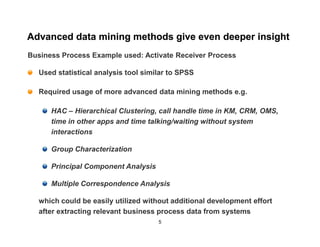 Advanced data mining methods give even deeper insight
Business Process Example used: Activate Receiver Process

  Used statistical analysis tool similar to SPSS

  Required usage of more advanced data mining methods e.g.

      HAC – Hierarchical Clustering, call handle time in KM, CRM, OMS,
      time in other apps and time talking/waiting without system
      interactions

      Group Characterization

      Principal Component Analysis

      Multiple Correspondence Analysis

  which could be easily utilized without additional development effort
  after extracting relevant business process data from systems
                                     5
 