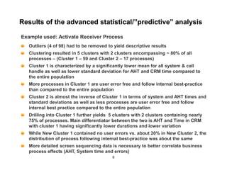 Results of the advanced statistical/”predictive” analysis

Example used: Activate Receiver Process
  Outliers (4 of 98) had to be removed to yield descriptive results
  Clustering resulted in 5 clusters with 2 clusters encompassing ~ 80% of all
  processes – (Cluster 1 – 59 and Cluster 2 – 17 processes)
  Cluster 1 is characterized by a significantly lower mean for all system & call
  handle as well as lower standard deviation for AHT and CRM time compared to
  the entire population
  More processes in Cluster 1 are user error free and follow internal best-practice
  than compared to the entire population
  Cluster 2 is almost the inverse of Cluster 1 in terms of system and AHT times and
  standard deviations as well as less processes are user error free and follow
  internal best practice compared to the entire population
  Drilling into Cluster 1 further yields 5 clusters with 2 clusters containing nearly
  75% of processes. Main differentiator between the two is AHT and Time in CRM
  with cluster 1 having significantly lower durations and lower variation
  While New Cluster 1 contained no user errors vs. about 20% in New Cluster 2, the
  distribution of process following internal best-practice was about the same
  More detailed screen sequencing data is necessary to better correlate business
  process effects (AHT, System time and errors)
                                          6
 