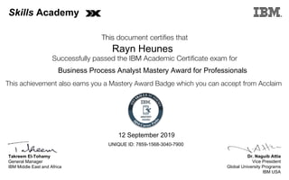 Dr. Naguib Attia
Vice President
Global University Programs
IBM USA
Takreem El-Tohamy
General Manager
IBM Middle East and Africa
This document certifies that
Successfully passed the IBM Academic Certificate exam for
This achievement also earns you a Mastery Award Badge which you can accept from Acclaim
MASTERY
AWARD
Skills Academy
Rayn Heunes
12 September 2019
Business Process Analyst Mastery Award for Professionals
UNIQUE ID: 7859-1568-3040-7900
Digitally signed by
IBM Skills
Academy
Date: 2019.09.12
19:04:15 CEST
Reason: Passed
test
Location: MEA
Portal Exams
Signat
 