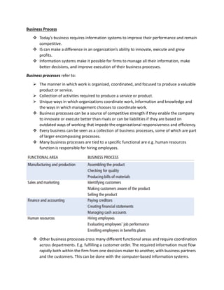 Business Process
 Today’s business requires information systems to improve their performance and remain
competitive.
 IS can make a difference in an organization’s ability to innovate, execute and grow
profits.
 Information systems make it possible for firms to manage all their information, make
better decisions, and improve execution of their business processes.
Business processes refer to:
 The manner in which work is organized, coordinated, and focused to produce a valuable
product or service.
 Collection of activities required to produce a service or product.
 Unique ways in which organizations coordinate work, information and knowledge and
the ways in which management chooses to coordinate work.
 Business processes can be a source of competitive strength if they enable the company
to innovate or execute better than rivals or can be liabilities if they are based on
outdated ways of working that impede the organizational responsiveness and efficiency.
 Every business can be seen as a collection of business processes, some of which are part
of larger encompassing processes.
 Many business processes are tied to a specific functional are e.g. human resources
function is responsible for hiring employees.
 Other business processes cross many different functional areas and require coordination
across departments. E.g. fulfilling a customer order. The required information must flow
rapidly both within the firm from one decision maker to another, with business partners
and the customers. This can be done with the computer-based information systems.
 