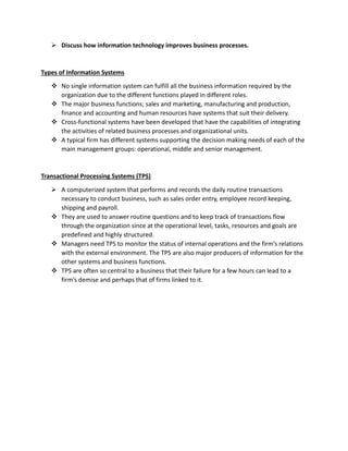  Discuss how information technology improves business processes.
Types of Information Systems
 No single information system can fulfill all the business information required by the
organization due to the different functions played in different roles.
 The major business functions; sales and marketing, manufacturing and production,
finance and accounting and human resources have systems that suit their delivery.
 Cross-functional systems have been developed that have the capabilities of integrating
the activities of related business processes and organizational units.
 A typical firm has different systems supporting the decision making needs of each of the
main management groups: operational, middle and senior management.
Transactional Processing Systems (TPS)
 A computerized system that performs and records the daily routine transactions
necessary to conduct business, such as sales order entry, employee record keeping,
shipping and payroll.
 They are used to answer routine questions and to keep track of transactions flow
through the organization since at the operational level, tasks, resources and goals are
predefined and highly structured.
 Managers need TPS to monitor the status of internal operations and the firm’s relations
with the external environment. The TPS are also major producers of information for the
other systems and business functions.
 TPS are often so central to a business that their failure for a few hours can lead to a
firm’s demise and perhaps that of firms linked to it.
 