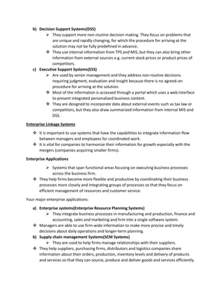 b) Decision Support Systems(DSS)
 They support more non-routine decision making. They focus on problems that
are unique and rapidly changing, for which the procedure for arriving at the
solution may not be fully predefined in advance.
 They use internal information from TPS and MIS, but they can also bring other
information from external sources e.g. current stock prices or product prices of
competitors.
c) Executive Support Systems(ESS)
 Are used by senior management and they address non-routine decisions
requiring judgment, evaluation and insight because there is no agreed-on
procedure for arriving at the solution.
 Most of the information is accessed through a portal which uses a web interface
to present integrated personalized business content.
 They are designed to incorporate data about external events such as tax law or
competitors, but they also draw summarized information from internal MIS and
DSS.
Enterprise Linkage Systems
 It is important to use systems that have the capabilities to integrate information flow
between managers and employees for coordinated work.
 It is vital for companies to harmonize their information for growth especially with the
mergers (companies acquiring smaller firms).
Enterprise Applications
 Systems that span functional areas focusing on executing business processes
across the business firm.
 They help firms become more flexible and productive by coordinating their business
processes more closely and integrating groups of processes so that they focus on
efficient management of resources and customer service.
Four major enterprise applications:
a) Enterprise systems(Enterprise Resource Planning Systems)
 They integrate business processes in manufacturing and production, finance and
accounting, sales and marketing and hrm into a single software system.
 Managers are able to use firm-wide information to make more precise and timely
decisions about daily operations and longer-term planning.
b) Supply chain management Systems(SCM Systems)
 They are used to help firms manage relationships with their suppliers.
 They help suppliers, purchasing firms, distributors and logistics companies share
information about their orders, production, inventory levels and delivery of products
and services so that they can source, produce and deliver goods and services efficiently.
 