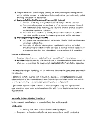  They increase firm’s profitability by lowering the costs of moving and making products
and by enabling managers to make better decisions about how to organize and schedule
sourcing, production and distribution.
c) Customer Relationship Management Systems(CRM Systems)
 They are used to help manage the firm’s relationships with the customers.
 They provide information to coordinate all of the business processes that deal
with customers in sales, marketing, and service to optimize revenue, customer
satisfaction and customer retention.
 The information helps firms to identify, attract and retain the most profitable
customers; provide better service to existing customers and increase sales.
d) Knowledge Management Systems(KMS)
 They enable organizations to better manage processes for capturing and applying
knowledge and expertise.
 They collect all relevant knowledge and experience in the firm, and make it
available wherever and whenever it is needed to improve business processes and
management decisions. They also link firms to external sources of knowledge.
Intranets and Extranets
 Intranets-internal company web sites that are accessible only by employees.
 Extranets-company websites that are accessible to authorized vendors and suppliers and
often used to coordinate the movement of supplies to the firm’s production apparatus.
E-Business-use of digital technology and the internet to execute the major business processes in
the enterprise.
E-commerce-part of e-business that deals with the buying and selling of goods and services
over the internet. It also encompasses activities supporting those market transactions such as
advertising, marketing, customer support, security, delivery and payment.
E-government-application of the internet and networking technologies to digitally enable
government and public sector agencies’ relationships with citizens, businesses and other arms
of government.
Systems for Collaboration And Team Work
Businesses need special systems to support collaboration and teamwork.
Collaboration
 Working with others to achieve shared and explicit goals.
 Employees can form informal or formal teams. A team has a specific mission that
 