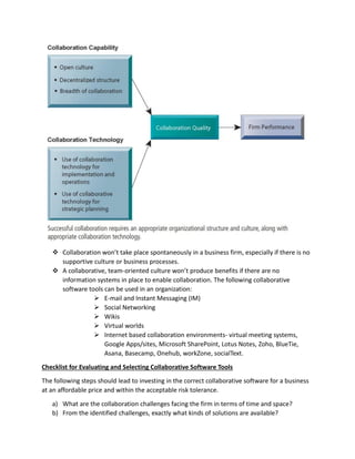  Collaboration won’t take place spontaneously in a business firm, especially if there is no
supportive culture or business processes.
 A collaborative, team-oriented culture won’t produce benefits if there are no
information systems in place to enable collaboration. The following collaborative
software tools can be used in an organization:
 E-mail and Instant Messaging (IM)
 Social Networking
 Wikis
 Virtual worlds
 Internet based collaboration environments- virtual meeting systems,
Google Apps/sites, Microsoft SharePoint, Lotus Notes, Zoho, BlueTie,
Asana, Basecamp, Onehub, workZone, socialText.
Checklist for Evaluating and Selecting Collaborative Software Tools
The following steps should lead to investing in the correct collaborative software for a business
at an affordable price and within the acceptable risk tolerance.
a) What are the collaboration challenges facing the firm in terms of time and space?
b) From the identified challenges, exactly what kinds of solutions are available?
 