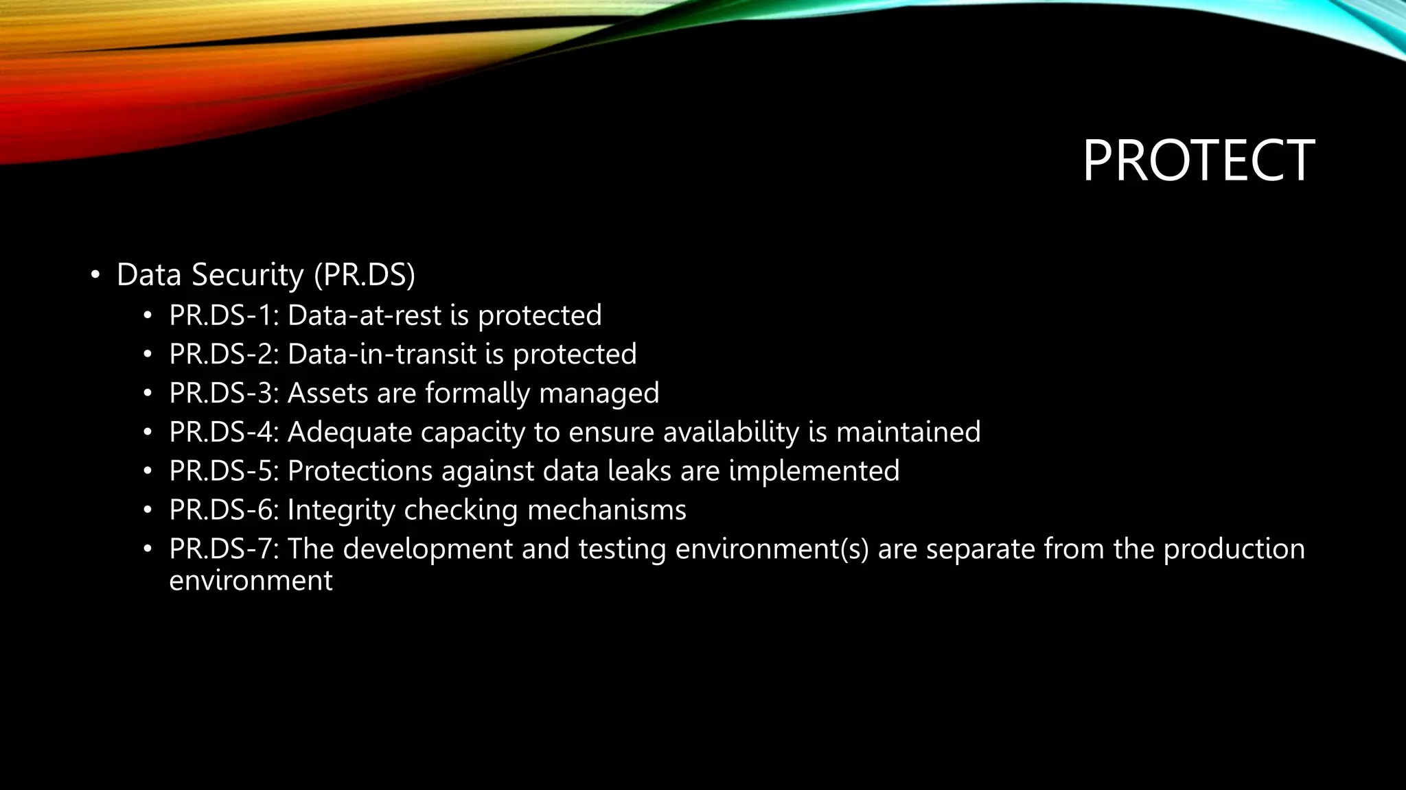 PROTECT
• Data Security (PR.DS)
• PR.DS-1: Data-at-rest is protected
• PR.DS-2: Data-in-transit is protected
• PR.DS-3: Assets are formally managed
• PR.DS-4: Adequate capacity to ensure availability is maintained
• PR.DS-5: Protections against data leaks are implemented
• PR.DS-6: Integrity checking mechanisms
• PR.DS-7: The development and testing environment(s) are separate from the production
environment
 