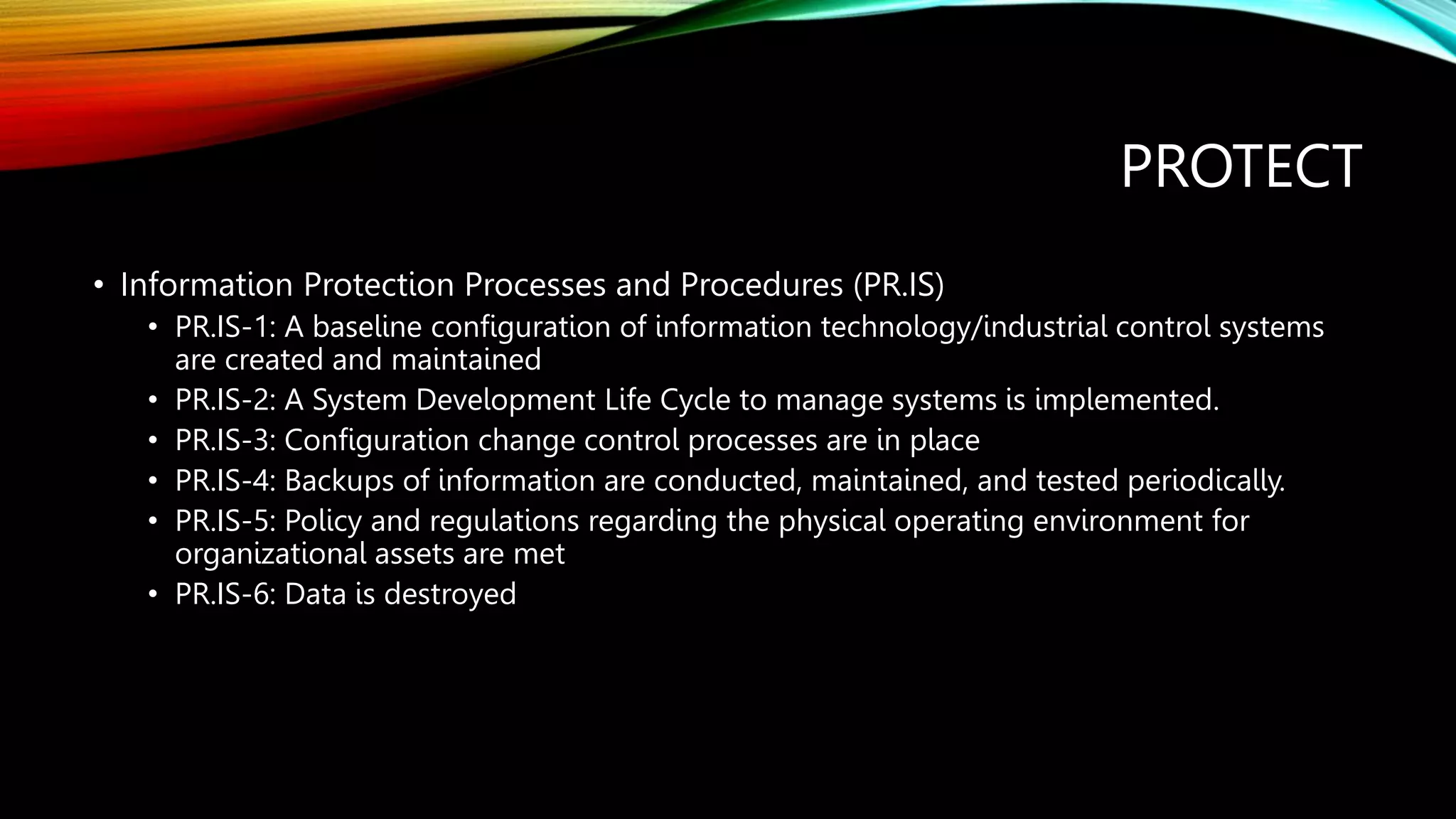 PROTECT
• Information Protection Processes and Procedures (PR.IS)
• PR.IS-1: A baseline configuration of information technology/industrial control systems
are created and maintained
• PR.IS-2: A System Development Life Cycle to manage systems is implemented.
• PR.IS-3: Configuration change control processes are in place
• PR.IS-4: Backups of information are conducted, maintained, and tested periodically.
• PR.IS-5: Policy and regulations regarding the physical operating environment for
organizational assets are met
• PR.IS-6: Data is destroyed
 