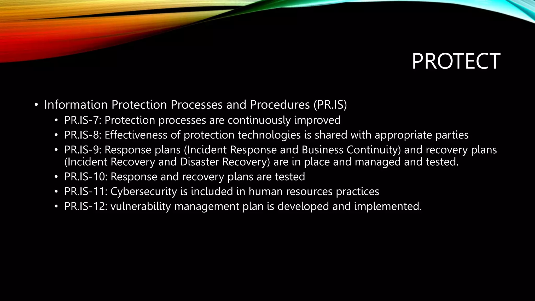 PROTECT
• Information Protection Processes and Procedures (PR.IS)
• PR.IS-7: Protection processes are continuously improved
• PR.IS-8: Effectiveness of protection technologies is shared with appropriate parties
• PR.IS-9: Response plans (Incident Response and Business Continuity) and recovery plans
(Incident Recovery and Disaster Recovery) are in place and managed and tested.
• PR.IS-10: Response and recovery plans are tested
• PR.IS-11: Cybersecurity is included in human resources practices
• PR.IS-12: vulnerability management plan is developed and implemented.
 