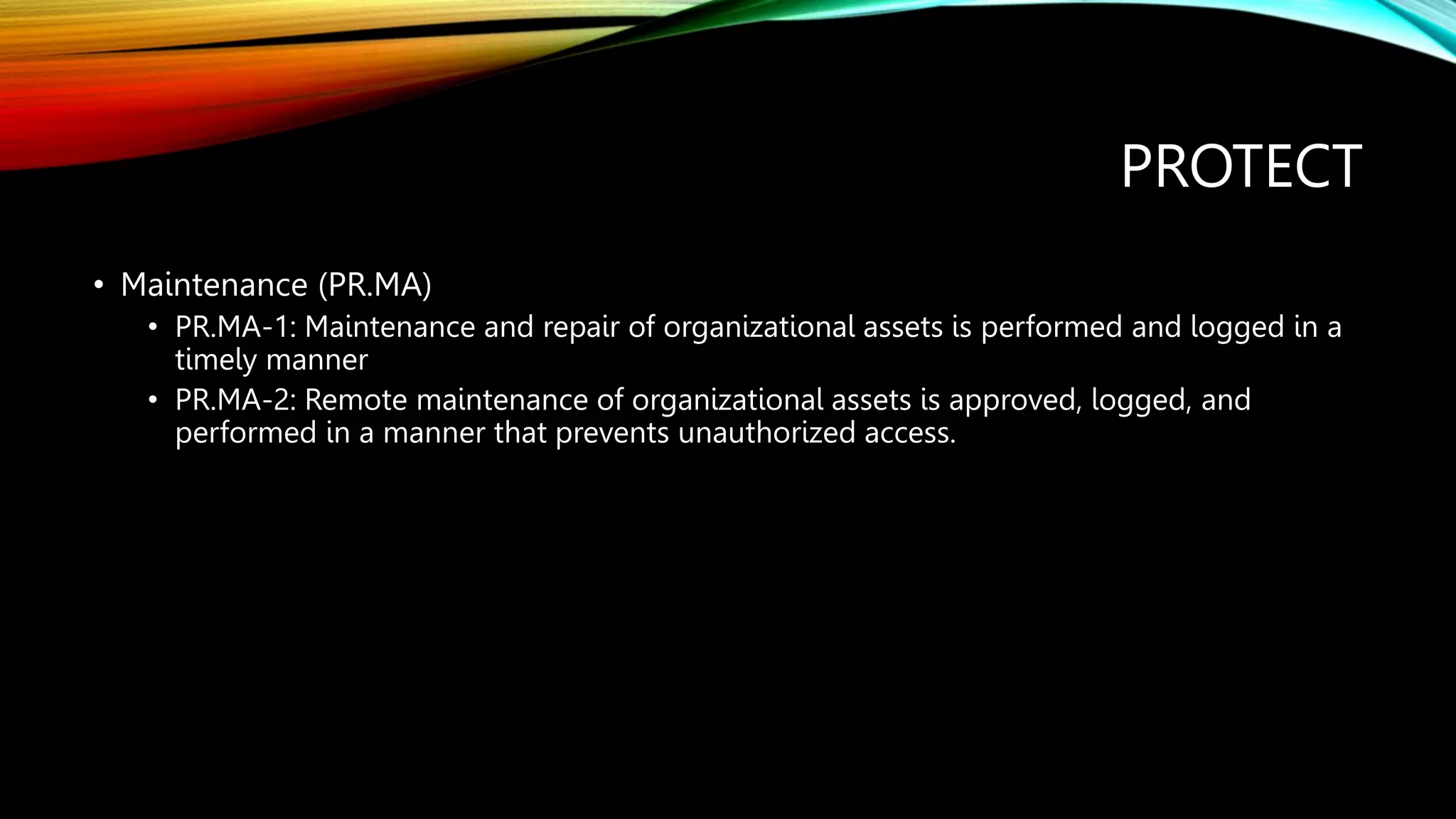 PROTECT
• Maintenance (PR.MA)
• PR.MA-1: Maintenance and repair of organizational assets is performed and logged in a
timely manner
• PR.MA-2: Remote maintenance of organizational assets is approved, logged, and
performed in a manner that prevents unauthorized access.
 