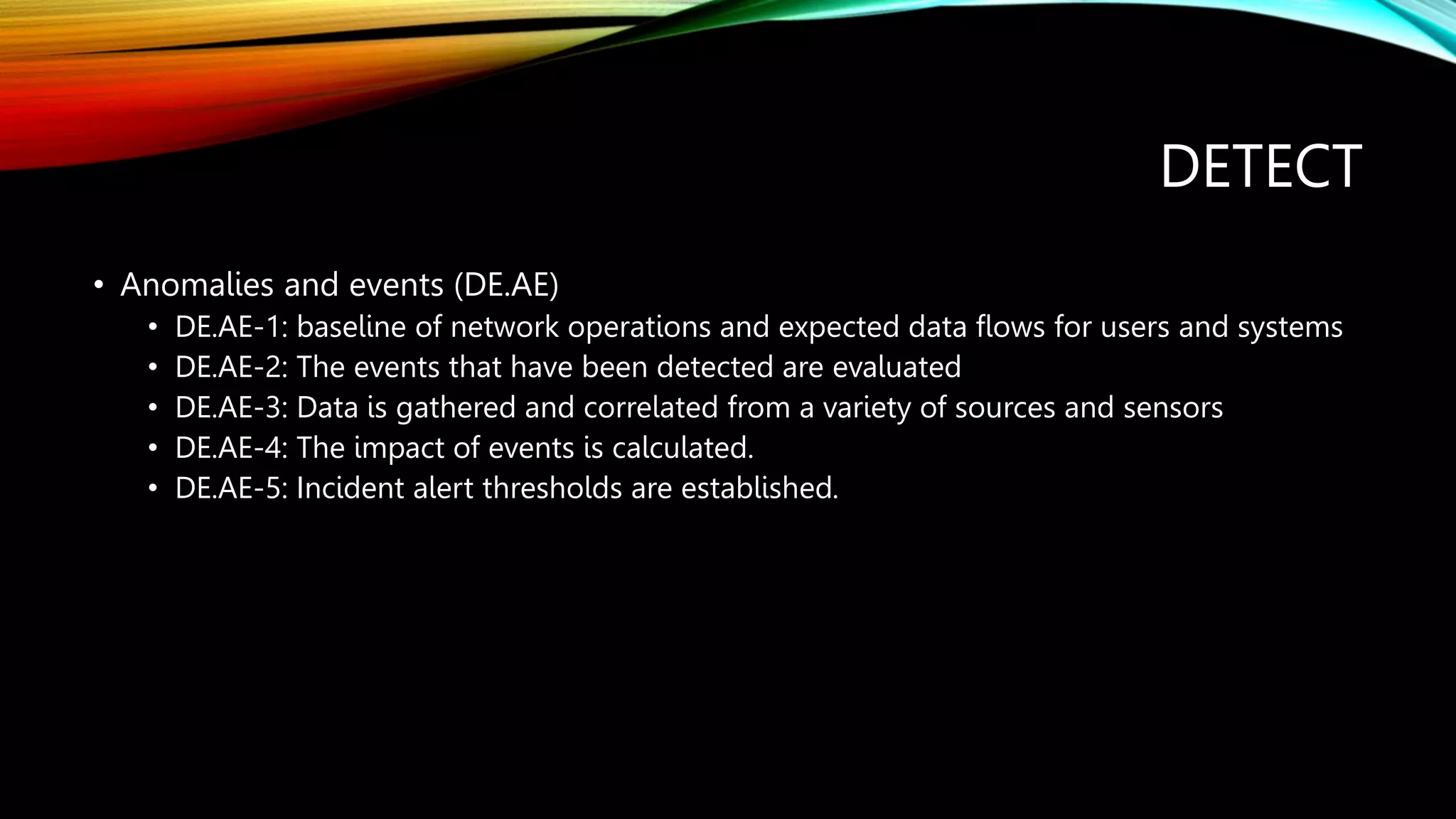 DETECT
• Anomalies and events (DE.AE)
• DE.AE-1: baseline of network operations and expected data flows for users and systems
• DE.AE-2: The events that have been detected are evaluated
• DE.AE-3: Data is gathered and correlated from a variety of sources and sensors
• DE.AE-4: The impact of events is calculated.
• DE.AE-5: Incident alert thresholds are established.
 