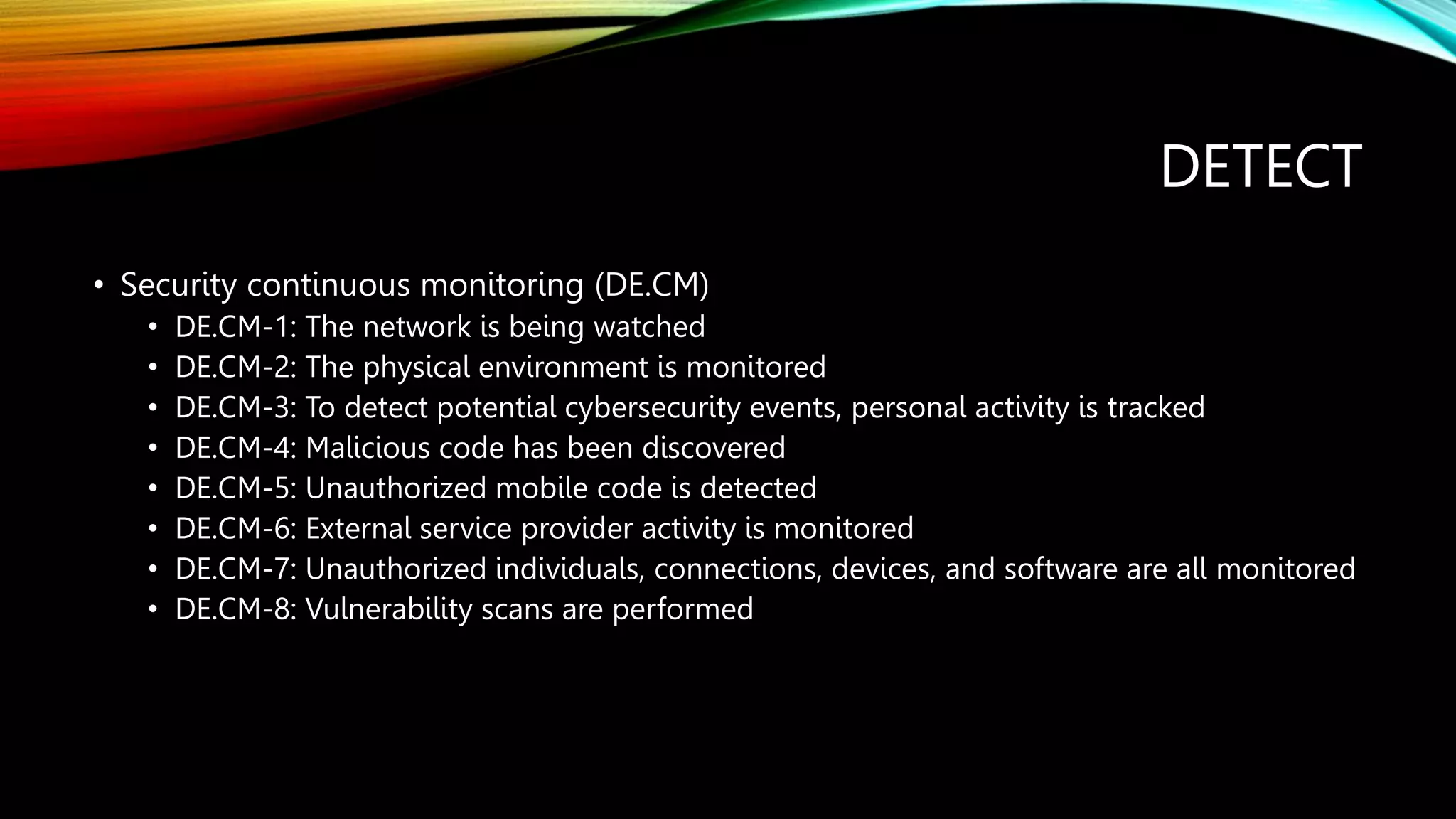 DETECT
• Security continuous monitoring (DE.CM)
• DE.CM-1: The network is being watched
• DE.CM-2: The physical environment is monitored
• DE.CM-3: To detect potential cybersecurity events, personal activity is tracked
• DE.CM-4: Malicious code has been discovered
• DE.CM-5: Unauthorized mobile code is detected
• DE.CM-6: External service provider activity is monitored
• DE.CM-7: Unauthorized individuals, connections, devices, and software are all monitored
• DE.CM-8: Vulnerability scans are performed
 