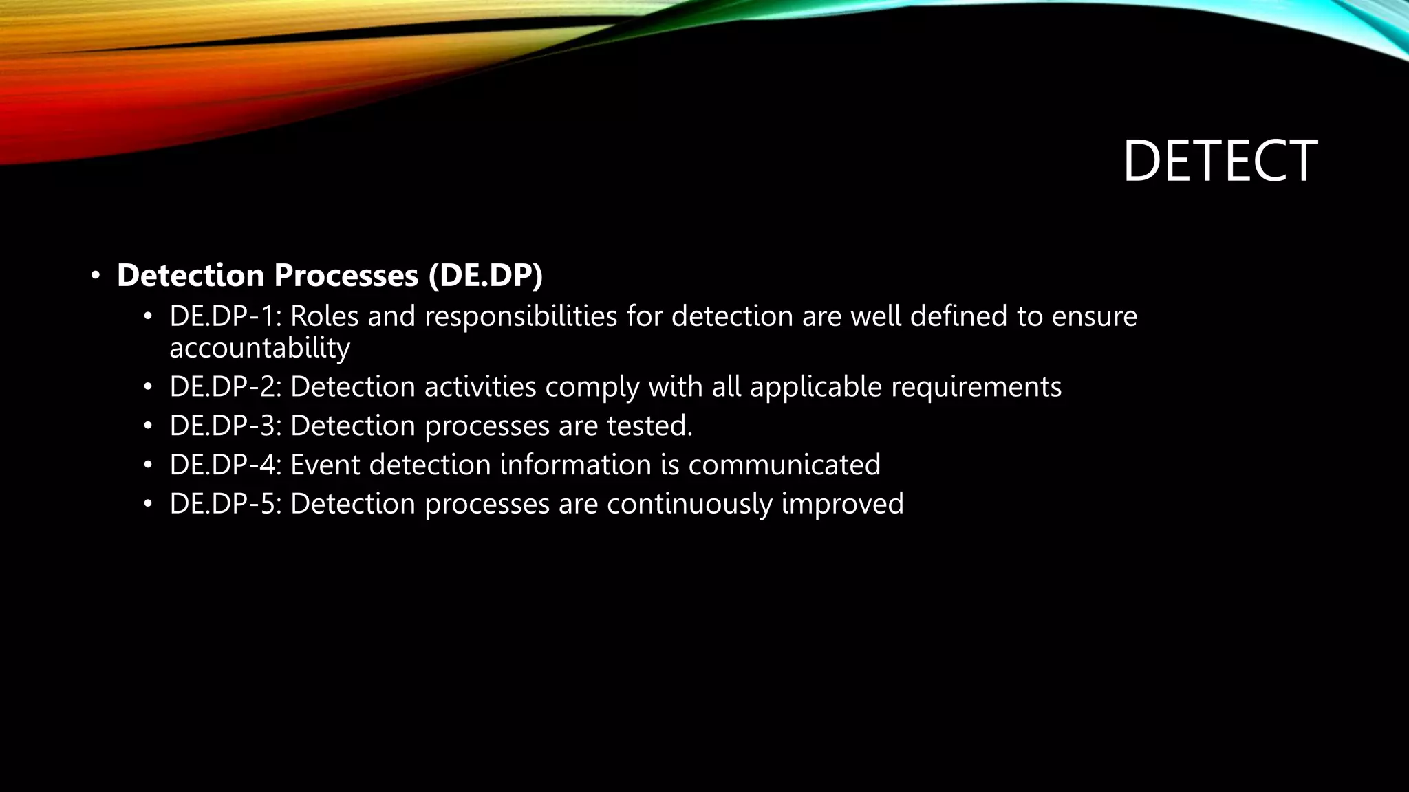 DETECT
• Detection Processes (DE.DP)
• DE.DP-1: Roles and responsibilities for detection are well defined to ensure
accountability
• DE.DP-2: Detection activities comply with all applicable requirements
• DE.DP-3: Detection processes are tested.
• DE.DP-4: Event detection information is communicated
• DE.DP-5: Detection processes are continuously improved
 