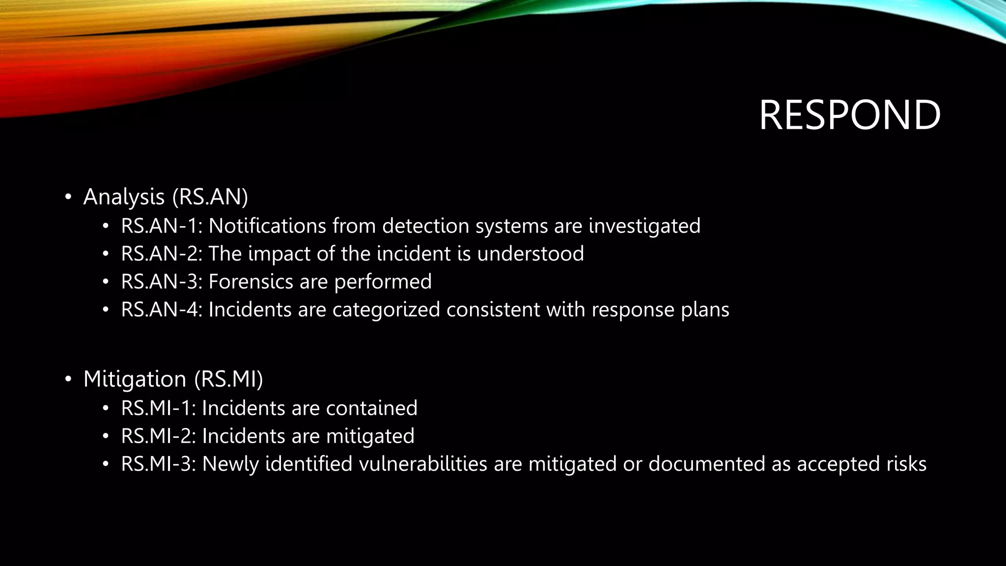 RESPOND
• Analysis (RS.AN)
• RS.AN-1: Notifications from detection systems are investigated
• RS.AN-2: The impact of the incident is understood
• RS.AN-3: Forensics are performed
• RS.AN-4: Incidents are categorized consistent with response plans
• Mitigation (RS.MI)
• RS.MI-1: Incidents are contained
• RS.MI-2: Incidents are mitigated
• RS.MI-3: Newly identified vulnerabilities are mitigated or documented as accepted risks
 