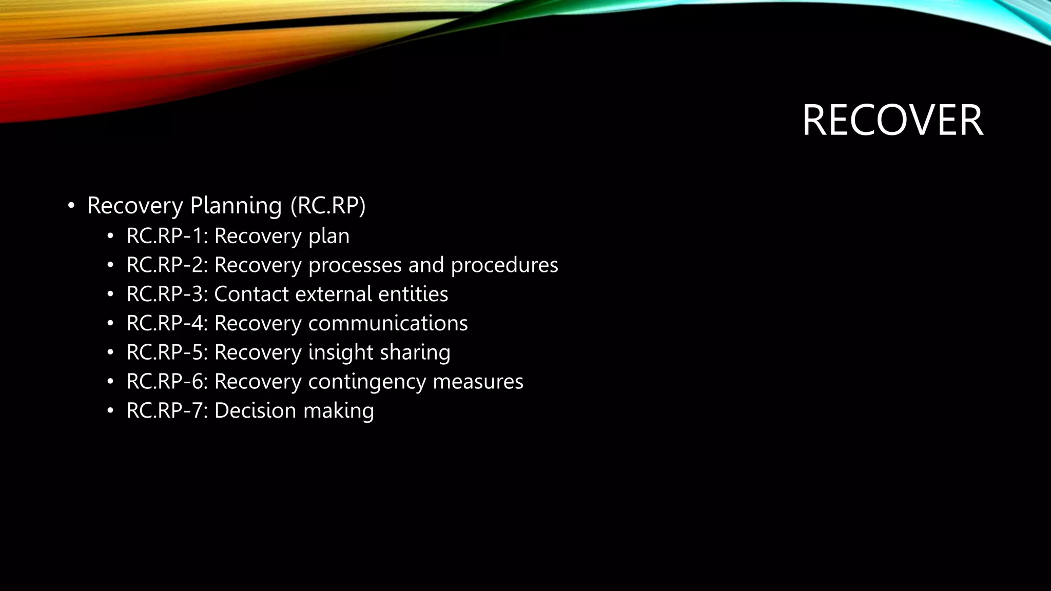 RECOVER
• Recovery Planning (RC.RP)
• RC.RP-1: Recovery plan
• RC.RP-2: Recovery processes and procedures
• RC.RP-3: Contact external entities
• RC.RP-4: Recovery communications
• RC.RP-5: Recovery insight sharing
• RC.RP-6: Recovery contingency measures
• RC.RP-7: Decision making
 
