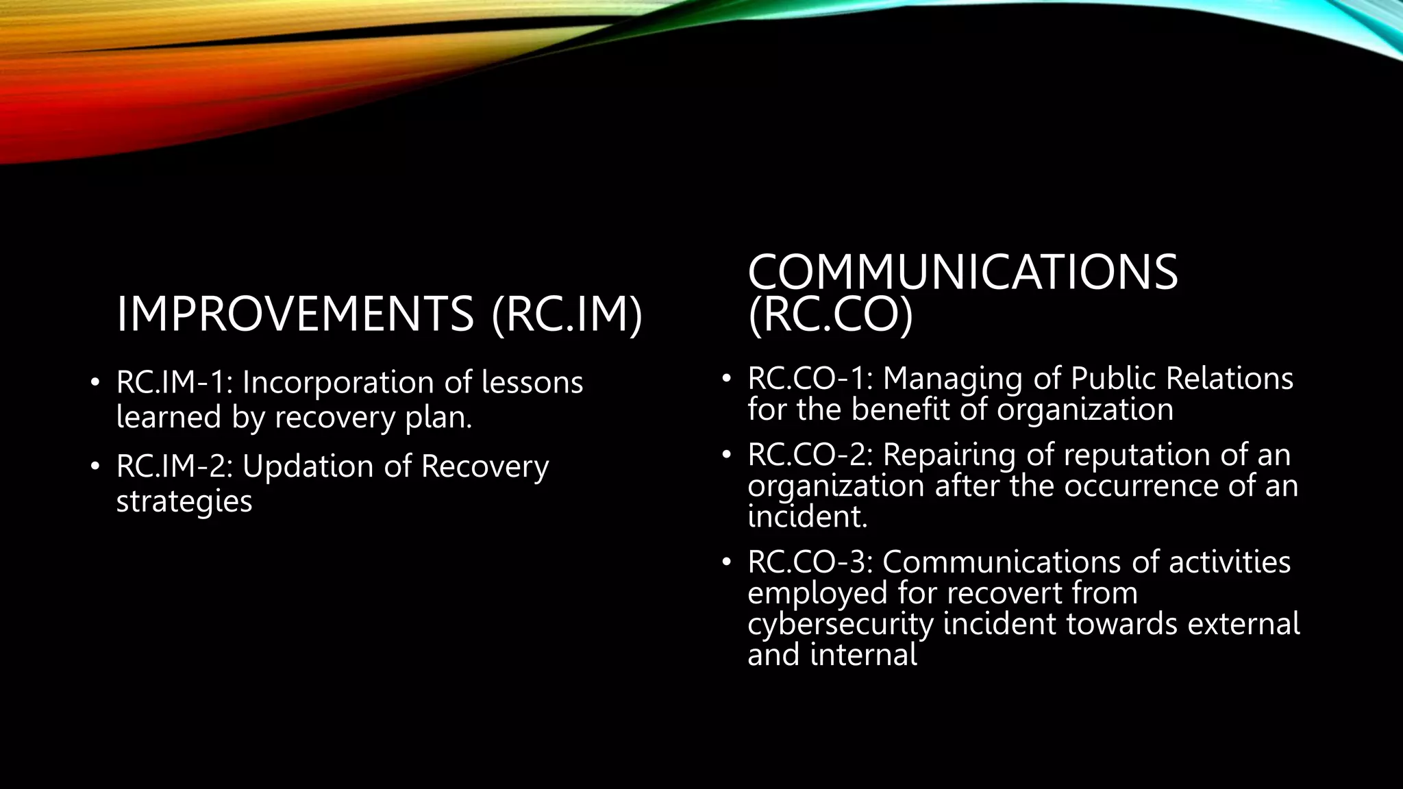 IMPROVEMENTS (RC.IM)
• RC.IM-1: Incorporation of lessons
learned by recovery plan.
• RC.IM-2: Updation of Recovery
strategies
COMMUNICATIONS
(RC.CO)
• RC.CO-1: Managing of Public Relations
for the benefit of organization
• RC.CO-2: Repairing of reputation of an
organization after the occurrence of an
incident.
• RC.CO-3: Communications of activities
employed for recovert from
cybersecurity incident towards external
and internal
 