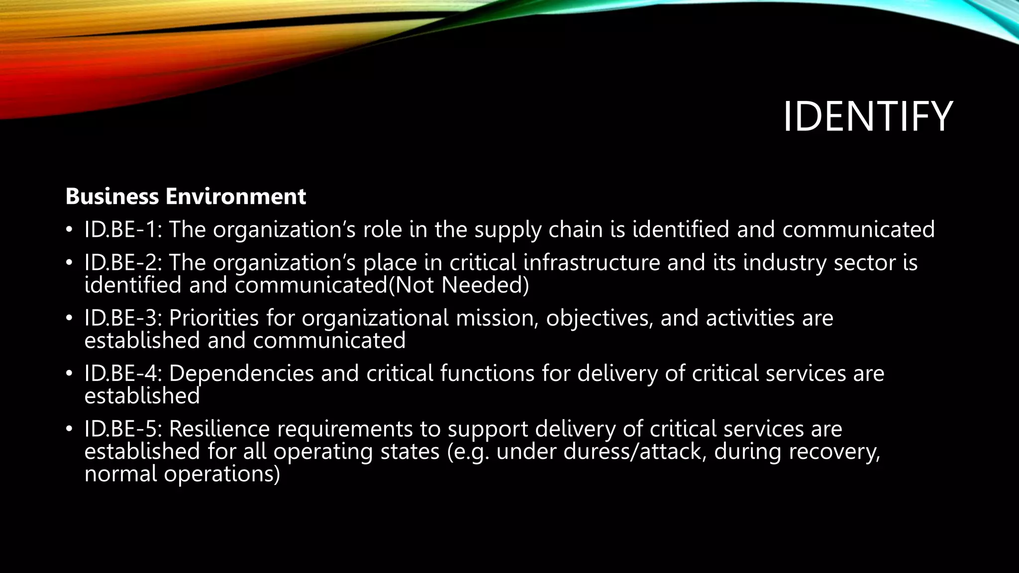 IDENTIFY
Business Environment
• ID.BE-1: The organization’s role in the supply chain is identified and communicated
• ID.BE-2: The organization’s place in critical infrastructure and its industry sector is
identified and communicated(Not Needed)
• ID.BE-3: Priorities for organizational mission, objectives, and activities are
established and communicated
• ID.BE-4: Dependencies and critical functions for delivery of critical services are
established
• ID.BE-5: Resilience requirements to support delivery of critical services are
established for all operating states (e.g. under duress/attack, during recovery,
normal operations)
 