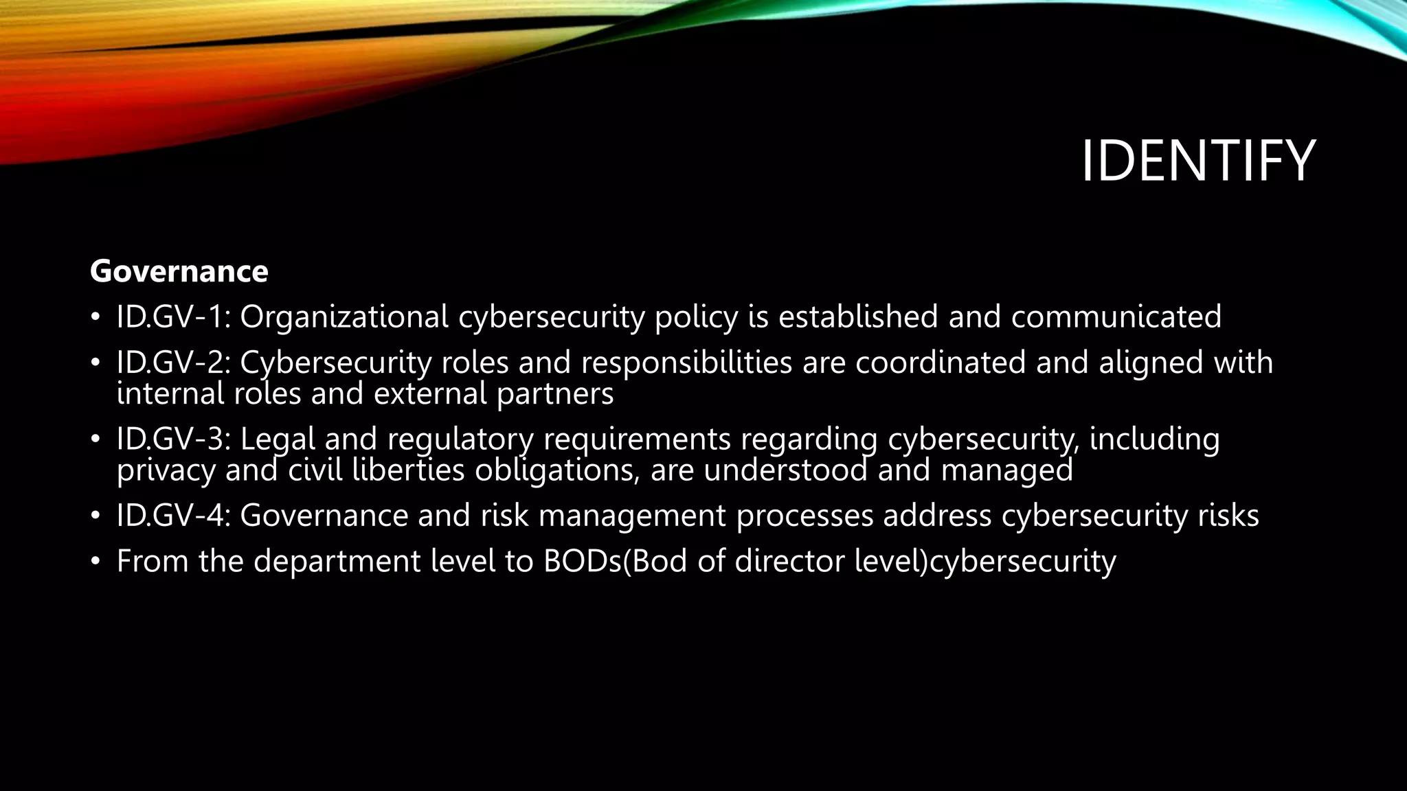 IDENTIFY
Governance
• ID.GV-1: Organizational cybersecurity policy is established and communicated
• ID.GV-2: Cybersecurity roles and responsibilities are coordinated and aligned with
internal roles and external partners
• ID.GV-3: Legal and regulatory requirements regarding cybersecurity, including
privacy and civil liberties obligations, are understood and managed
• ID.GV-4: Governance and risk management processes address cybersecurity risks
• From the department level to BODs(Bod of director level)cybersecurity
 