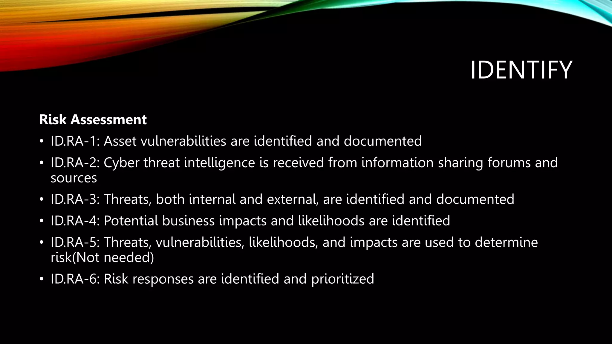 IDENTIFY
Risk Assessment
• ID.RA-1: Asset vulnerabilities are identified and documented
• ID.RA-2: Cyber threat intelligence is received from information sharing forums and
sources
• ID.RA-3: Threats, both internal and external, are identified and documented
• ID.RA-4: Potential business impacts and likelihoods are identified
• ID.RA-5: Threats, vulnerabilities, likelihoods, and impacts are used to determine
risk(Not needed)
• ID.RA-6: Risk responses are identified and prioritized
 