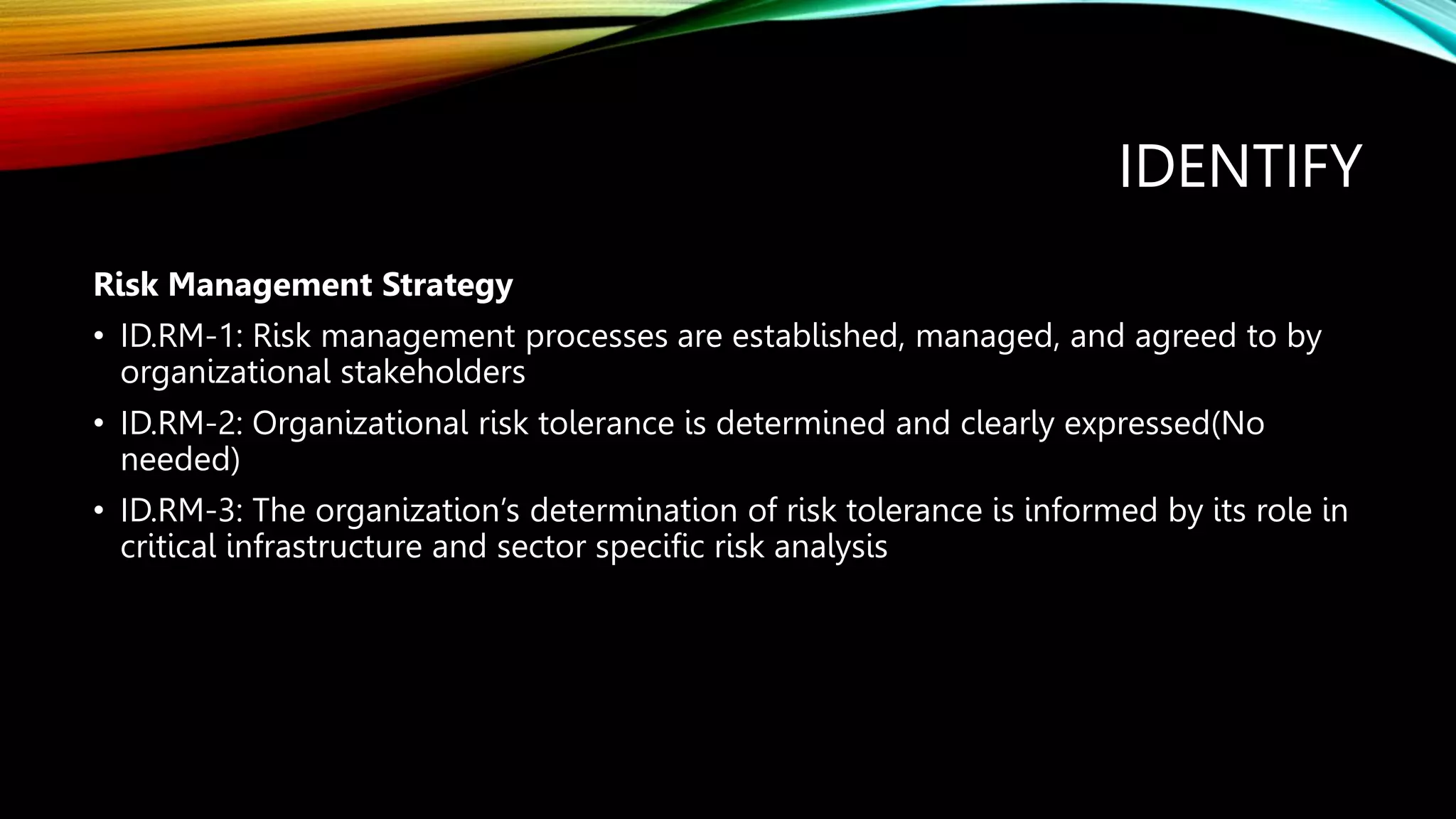 IDENTIFY
Risk Management Strategy
• ID.RM-1: Risk management processes are established, managed, and agreed to by
organizational stakeholders
• ID.RM-2: Organizational risk tolerance is determined and clearly expressed(No
needed)
• ID.RM-3: The organization’s determination of risk tolerance is informed by its role in
critical infrastructure and sector specific risk analysis
 