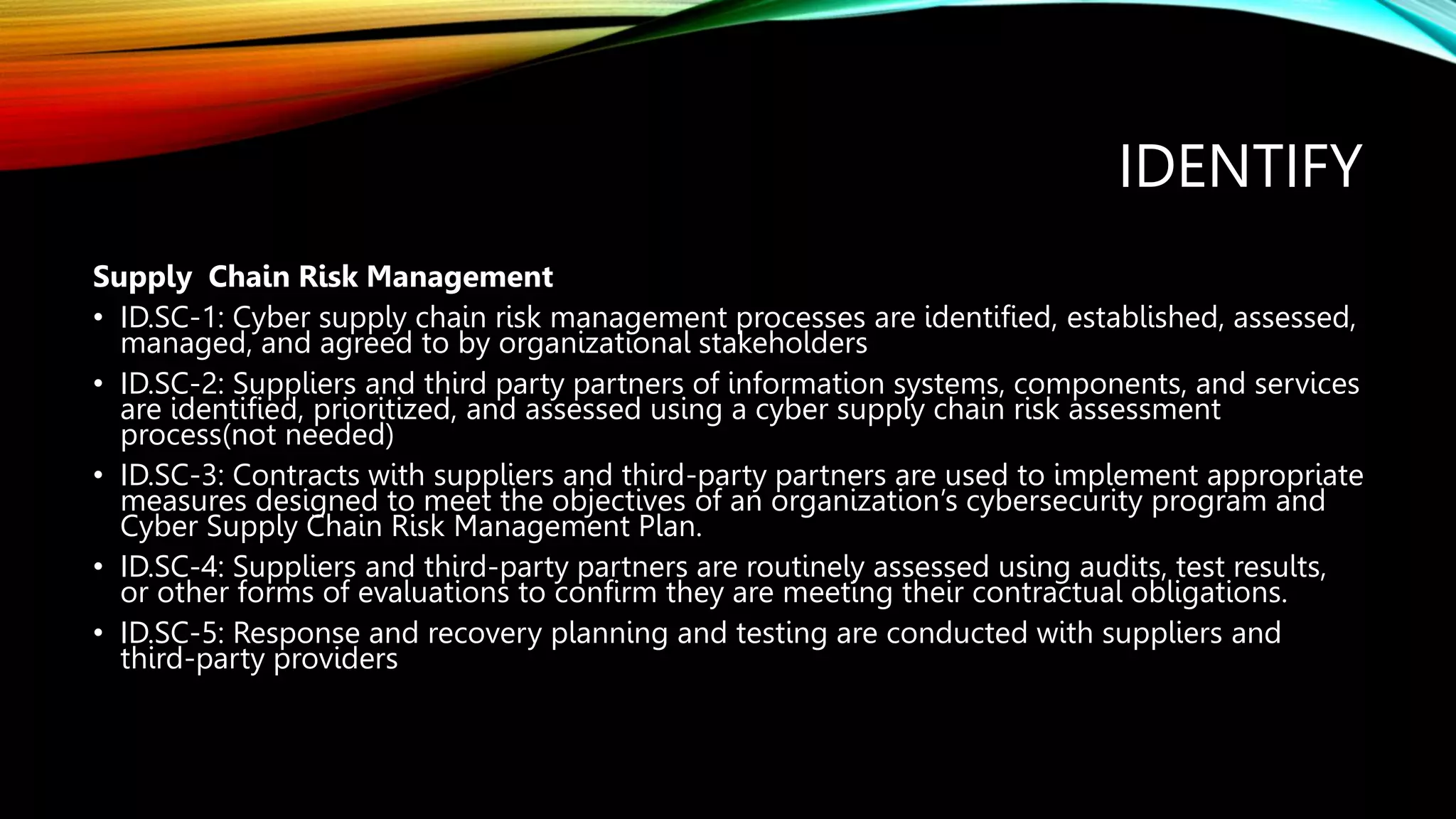 IDENTIFY
Supply Chain Risk Management
• ID.SC-1: Cyber supply chain risk management processes are identified, established, assessed,
managed, and agreed to by organizational stakeholders
• ID.SC-2: Suppliers and third party partners of information systems, components, and services
are identified, prioritized, and assessed using a cyber supply chain risk assessment
process(not needed)
• ID.SC-3: Contracts with suppliers and third-party partners are used to implement appropriate
measures designed to meet the objectives of an organization’s cybersecurity program and
Cyber Supply Chain Risk Management Plan.
• ID.SC-4: Suppliers and third-party partners are routinely assessed using audits, test results,
or other forms of evaluations to confirm they are meeting their contractual obligations.
• ID.SC-5: Response and recovery planning and testing are conducted with suppliers and
third-party providers
 