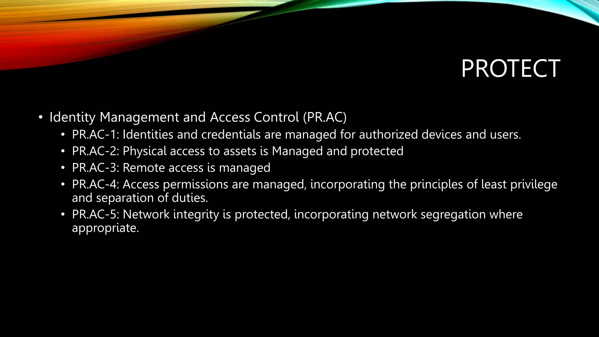 PROTECT
• Identity Management and Access Control (PR.AC)
• PR.AC-1: Identities and credentials are managed for authorized devices and users.
• PR.AC-2: Physical access to assets is Managed and protected
• PR.AC-3: Remote access is managed
• PR.AC-4: Access permissions are managed, incorporating the principles of least privilege
and separation of duties.
• PR.AC-5: Network integrity is protected, incorporating network segregation where
appropriate.
 