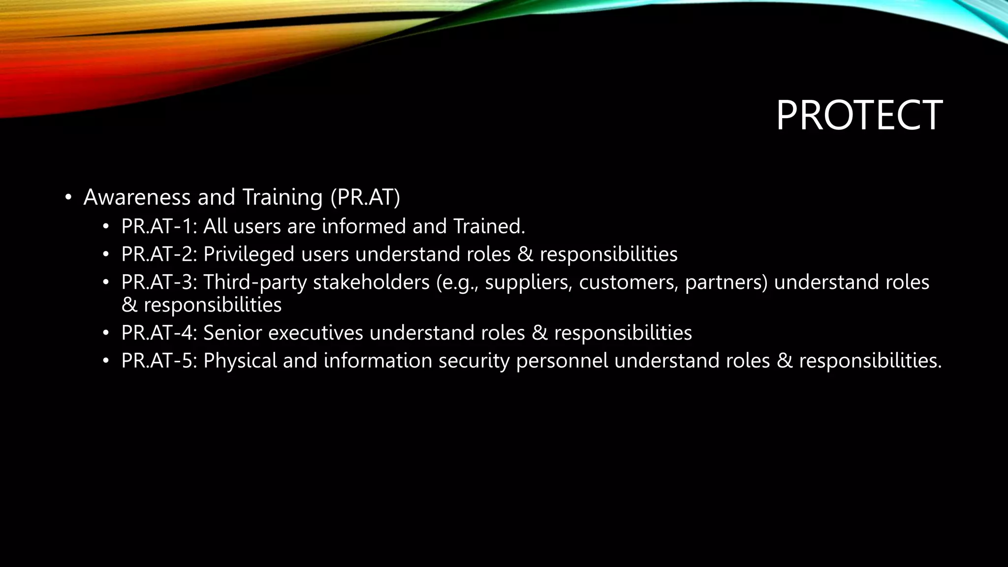 PROTECT
• Awareness and Training (PR.AT)
• PR.AT-1: All users are informed and Trained.
• PR.AT-2: Privileged users understand roles & responsibilities
• PR.AT-3: Third-party stakeholders (e.g., suppliers, customers, partners) understand roles
& responsibilities
• PR.AT-4: Senior executives understand roles & responsibilities
• PR.AT-5: Physical and information security personnel understand roles & responsibilities.
 