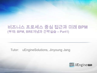 비즈니스 프로세스 중심 접근과 미래 BPM
(부재: BPM, BRE개념과 간략실습 – Part1)




 Tutor:   uEngineSolutions, Jinyoung Jang
 