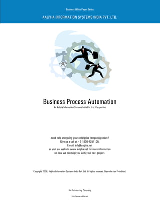 Business White Paper Series

          AALPHA INFORMATION SYSTEMS INDIA PVT. LTD.




          Business Process Automation
                      An Aalpha Information Systems India Pvt. Ltd. Perspective




                  Need help energizing your enterprise computing needs?
                             Give us a call at +91-836-4251105,
                                   E-mail: info@aalpha.net
                 or visit our website www.aalpha.net for more information
                       on how we can help you with your next project.




Copyright 2006, Aalpha Information Systems India Pvt. Ltd. All rights reserved. Reproduction Prohibited.




                                       An Outsourcing Company

                                          http://www.aalpha.net
 