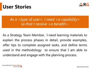 User Stories

    As a <type of user>, I need <a capability>
          so that I receive <a benefit>.

As a Strategy Team Member, I need learning materials to
explain the process phases in detail, provide examples,
offer tips to complete assigned tasks, and define terms
used in the methodology to ensure that I am able to
understand and engage with the planning process.


                                                @davidsamoranski
 