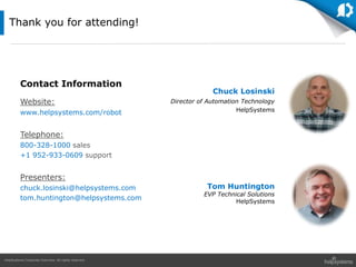 HelpSystems Corporate Overview. All rights reserved.
Thank you for attending!
Contact Information
Website:
www.helpsystems.com/robot
Telephone:
800-328-1000 sales
+1 952-933-0609 support
Presenters:
chuck.losinski@helpsystems.com
tom.huntington@helpsystems.com
Chuck Losinski
Director of Automation Technology
HelpSystems
Tom Huntington
EVP Technical Solutions
HelpSystems
 
