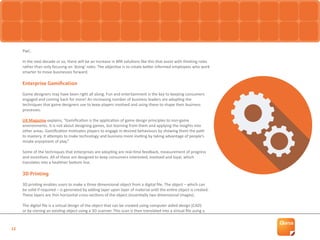 12
PwC.
In the next decade or so, there will be an increase in BPA solutions like this that assist with thinking roles
rather than only focusing on ‘doing’ roles. The objective is to create better informed employees who work
smarter to move businesses forward.
Enterprise Gamification
Game designers may have been right all along. Fun and entertainment is the key to keeping consumers
engaged and coming back for more! An increasing number of business leaders are adopting the
techniques that game designers use to keep players involved and using these to shape their business
processes.
UX Magazine explains, “Gamification is the application of game design principles to non-game
environments. It is not about designing games, but learning from them and applying the insights into
other areas. Gamification motivates players to engage in desired behaviours by showing them the path
to mastery. It attempts to make technology and business more inviting by taking advantage of people’s
innate enjoyment of play.”
Some of the techniques that enterprises are adopting are real-time feedback, measurement of progress
and incentives. All of these are designed to keep consumers interested, involved and loyal, which
translates into a healthier bottom line.
3D Printing
3D printing enables users to make a three dimensional object from a digital file. The object – which can
be solid if required – is generated by adding layer upon layer of material until the entire object is created.
These layers are thin horizontal cross-sections of the object (essentially two dimensional images).
The digital file is a virtual design of the object that can be created using computer aided design (CAD)
or by cloning an existing object using a 3D scanner. This scan is then translated into a virtual file using a
 