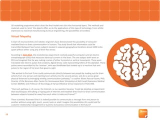 13
3D modelling programme which slices the final model into ultra-thin horizontal layers. The methods and
materials used to ‘print’ the objects differ, as do the applications of this type of technology. From artistic
expression to industrial manufacturing to tissue engineering, the possibilities are endless.
Virtual Telepathy
A team of neuroscientists and robotics engineers have demonstrated the possibility of computer-
mediated brain-to-brain communication in humans. The study found that information could be
transmitted between two human subjects located in separate geographical locations almost 5000 miles
apart without either using any of their five senses.
According to Daily Mail, the revolutionary experiment involved powerful computers and an electro-
encephalograph (EEG) that measures electrical currents in the brain. The one subject both wore an
EEG and imagined that he was making a series of either horizontal or vertical movements. These were
translated into electric pulses that created a digital binary code representing letters of the alphabet. These
pulses were transmitted to the ‘receiver’, who was blindfolded but hooked up to a machine that sent
pulses to the region of his brain that governs sight.
“We wanted to find out if one could communicate directly between two people by reading out the brain
activity from one person and injecting brain activity into the second person, and do so across great
physical distances by leveraging existing communication pathways,” co-author Alvaro Pascual-Leone, PhD,
Director of the Berenson-Allen Center for Noninvasive Brain Stimulation at Beth Israel Deaconess Medical
Center (BIDMC) and Professor of Neurology at Harvard Medical School explained in PLOS ONE.
“One such pathway is, of course, the Internet, so our question became, ‘Could we develop an experiment
that would bypass the talking or typing part of Internet and establish direct brain-to-brain communication
between subjects located far away from each other in India and France?’”
These scientists illustrated that it is indeed possible to communicate a message from one person to
another without using sight, touch, sound, taste or smell. Imagine the possibilities this could hold for
customer relationship management or business to business communication in the future?
 