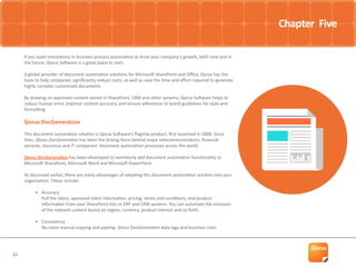 15
Must-Have Automation Tools
If you want innovations in business process automation to drive your company’s growth, both now and in
the future, Qorus Software is a great place to start.
A global provider of document automation solutions for Microsoft SharePoint and Office, Qorus has the
tools to help companies significantly reduce costs, as well as save the time and effort required to generate
highly complex customised documents.
By drawing on approved content stored in SharePoint, CRM and other systems, Qorus Software helps to
reduce human error, improve content accuracy, and ensure adherence to brand guidelines for style and
formatting.
Qorus DocGeneration
This document automation solution is Qorus Software’s flagship product, first launched in 2008. Since
then, Qorus DocGeneration has been the driving force behind major telecommunications, financial
services, insurance and IT companies’ document automation processes across the world.
Qorus DocGeneration has been developed to seamlessly add document automation functionality to
Microsoft SharePoint, Microsoft Word and Microsoft PowerPoint.
As discussed earlier, there are many advantages of adopting this document automation solution into your
organisation. These include:
•	 Accuracy
Pull the latest, approved client information, pricing, terms and conditions, and product
information from your SharePoint lists or ERP and CRM systems. You can automate the inclusion
of the relevant content based on region, currency, product interest and so forth.
•	 Consistency
No more manual copying and pasting. Qorus DocGeneration data tags and business rules
Chapter Five
 